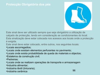 96
Protecção Obrigatória dos pés
Este sinal deve ser utilizado sempre que seja obrigatório a utilização de
calçado de protecção, tendo em consideração as condicionantes do local.
Esta sinalização deve estar colocada nos acessos aos locais onde a protecção
é exigida.
Este sinal deve estar colocado, entre outros, nos seguintes locais:
•Locais escorregadios;
•Locais onde existam elementos perfurantes no pavimento;
•Locais onde exista probabilidade de queda de materiais e objectos;
•Estaleiros da construção civil;
•Pedreiras;
•Locais onde se realizem operações de transporte e armazenagem
•Industria alimentar;
•Indústria têxtil (tinturaria);
•Indústria cerâmica
 