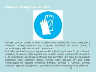 97
Protecção Obrigatória das mãos
Sempre que as tarefas a levar a efeito num determinado local obriguem a
utilização de equipamentos de protecção individual das mãos (luvas) é
necessário proceder à colocação deste sinal.
Entendem-se tarefas que obriguem a utilização de equipamento de protecção
individual das mãos, todas aquelas que possam causar lesões nestes membros
e as protecções colectivas existentes não permitem um grau de segurança
adequado. São exemplos destas tarefas todas aquelas em que existe
manipulação de objectos cortantes, bicudos, quentes e rugosos, agentes
químicos, agentes biológicos ou quando em contacto com a corrente eléctrica
 