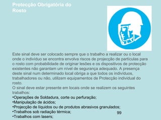 99
Protecção Obrigatória do
Rosto
Este sinal deve ser colocado sempre que o trabalho a realizar ou o local
onde o indivíduo se encontra envolva riscos de projecção de partículas para
o rosto com probabilidade de originar lesões e os dispositivos de protecção
existentes não garantam um nível de segurança adequado. A presença
deste sinal num determinado local obriga a que todos os indivíduos,
trabalhadores ou não, utilizem equipamentos de Protecção individual do
rosto.
O sinal deve estar presente em locais onde se realizem os seguintes
trabalhos:
•Operações de Soldadura, corte ou perfuração;
•Manipulação de ácidos;
•Projecção de líquidos ou de produtos abrasivos granulados;
•Trabalhos sob radiação térmica;
•Trabalhos com lasers;
 