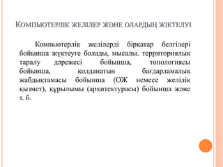 КОМПЬЮТЕРЛІК ЖЕЛІЛЕР ЖӘНЕ ОЛАРДЫҢ ЖІКТЕЛУІ
Компьютерлік желілерді бірқатар белгілері
бойынша жүктеуге болады, мысалы. территориялық
таралу дәрежесі бойынша, топологиясы
бойынша, қолданатын бағдарламалық
жабдықтамасы бойынша (ОЖ немесе желілік
қызмет), құрылымы (архитектурасы) бойынша және
т. б.
 