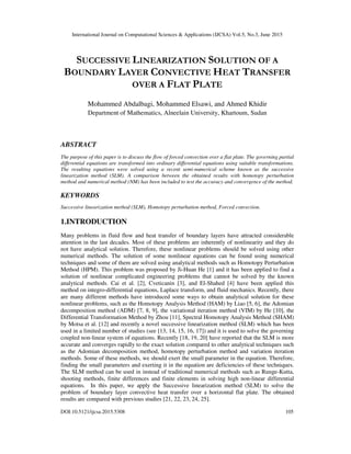 International Journal on Computational Sciences & Applications (IJCSA) Vol.5, No.3, June 2015
DOI:10.5121/ijcsa.2015.5308 105
SUCCESSIVE LINEARIZATION SOLUTION OF A
BOUNDARY LAYER CONVECTIVE HEAT TRANSFER
OVER A FLAT PLATE
Mohammed Abdalbagi, Mohammed Elsawi, and Ahmed Khidir
Department of Mathematics, Alneelain University, Khartoum, Sudan
ABSTRACT
The purpose of this paper is to discuss the flow of forced convection over a flat plate. The governing partial
differential equations are transformed into ordinary differential equations using suitable transformations.
The resulting equations were solved using a recent semi-numerical scheme known as the successive
linearization method (SLM). A comparison between the obtained results with homotopy perturbation
method and numerical method (NM) has been included to test the accuracy and convergence of the method.
KEYWORDS
Successive linearization method (SLM), Homotopy perturbation method, Forced convection.
1.INTRODUCTION
Many problems in fluid flow and heat transfer of boundary layers have attracted considerable
attention in the last decades. Most of these problems are inherently of nonlinearity and they do
not have analytical solution. Therefore, these nonlinear problems should be solved using other
numerical methods. The solution of some nonlinear equations can be found using numerical
techniques and some of them are solved using analytical methods such as Homotopy Perturbation
Method (HPM). This problem was proposed by Ji-Huan He [1] and it has been applied to find a
solution of nonlinear complicated engineering problems that cannot be solved by the known
analytical methods. Cai et al. [2], Cveticanin [3], and El-Shahed [4] have been applied this
method on integro-differential equations, Laplace transform, and fluid mechanics. Recently, there
are many different methods have introduced some ways to obtain analytical solution for these
nonlinear problems, such as the Homotopy Analysis Method (HAM) by Liao [5, 6], the Adomian
decomposition method (ADM) [7, 8, 9], the variational iteration method (VIM) by He [10], the
Differential Transformation Method by Zhou [11], Spectral Homotopy Analysis Method (SHAM)
by Motsa et al. [12] and recently a novel successive linearization method (SLM) which has been
used in a limited number of studies (see [13, 14, 15, 16, 17]) and it is used to solve the governing
coupled non-linear system of equations. Recently [18, 19, 20] have reported that the SLM is more
accurate and converges rapidly to the exact solution compared to other analytical techniques such
as the Adomian decomposition method, homotopy perturbation method and variation iteration
methods. Some of these methods, we should exert the small parameter in the equation. Therefore,
finding the small parameters and exerting it in the equation are deficiencies of these techniques.
The SLM method can be used in instead of traditional numerical methods such as Runge-Kutta,
shooting methods, finite differences and finite elements in solving high non-linear differential
equations. In this paper, we apply the Successive linearization method (SLM) to solve the
problem of boundary layer convective heat transfer over a horizontal flat plate. The obtained
results are compared with previous studies [21, 22, 23, 24, 25].
 