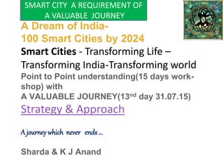 A Dream of India-
100 Smart Cities by 2024
Smart Cities - Transforming Life –
Transforming India-Transforming world
Point to Point understanding(15 days work-
shop) with
A VALUABLE JOURNEY(13nd day 31.07.15)
Strategy & Approach
A journey which never ends …
Sharda & K J Anand
SMART CITY A REQUIREMENT OF
A VALUABLE JOURNEY
 