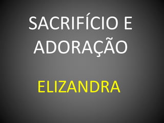 SACRIFÍCIO E
ADORAÇÃO
ELIZANDRA
 