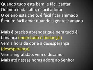 Quando tudo está bem, é fácil cantar
Quando nada falta, é fácil adorar
O celeiro está cheio, é fácil ficar animado
É muito fácil amar quando a gente é amado
Mais é preciso aprender que nem tudo é
bonança ( nem tudo é bonança )
Vem a hora da dor e a desesperança
(desesperança)
Vem a ingratidão, vem o desamor
Mais até nessas horas adore ao Senhor
 