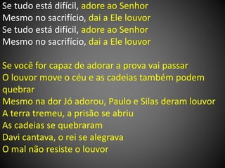 Se tudo está difícil, adore ao Senhor
Mesmo no sacrifício, dai a Ele louvor
Se tudo está difícil, adore ao Senhor
Mesmo no sacrifício, dai a Ele louvor
Se você for capaz de adorar a prova vai passar
O louvor move o céu e as cadeias também podem
quebrar
Mesmo na dor Jó adorou, Paulo e Silas deram louvor
A terra tremeu, a prisão se abriu
As cadeias se quebraram
Davi cantava, o rei se alegrava
O mal não resiste o louvor
 