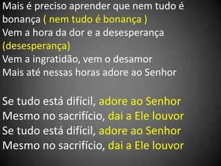 Mais é preciso aprender que nem tudo é
bonança ( nem tudo é bonança )
Vem a hora da dor e a desesperança
(desesperança)
Vem a ingratidão, vem o desamor
Mais até nessas horas adore ao Senhor
Se tudo está difícil, adore ao Senhor
Mesmo no sacrifício, dai a Ele louvor
Se tudo está difícil, adore ao Senhor
Mesmo no sacrifício, dai a Ele louvor
 