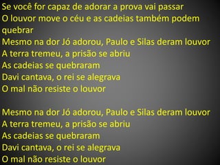 Se você for capaz de adorar a prova vai passar
O louvor move o céu e as cadeias também podem
quebrar
Mesmo na dor Jó adorou, Paulo e Silas deram louvor
A terra tremeu, a prisão se abriu
As cadeias se quebraram
Davi cantava, o rei se alegrava
O mal não resiste o louvor
Mesmo na dor Jó adorou, Paulo e Silas deram louvor
A terra tremeu, a prisão se abriu
As cadeias se quebraram
Davi cantava, o rei se alegrava
O mal não resiste o louvor
 