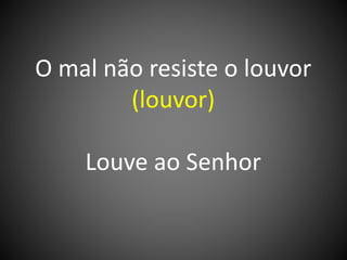 O mal não resiste o louvor
(louvor)
Louve ao Senhor
 