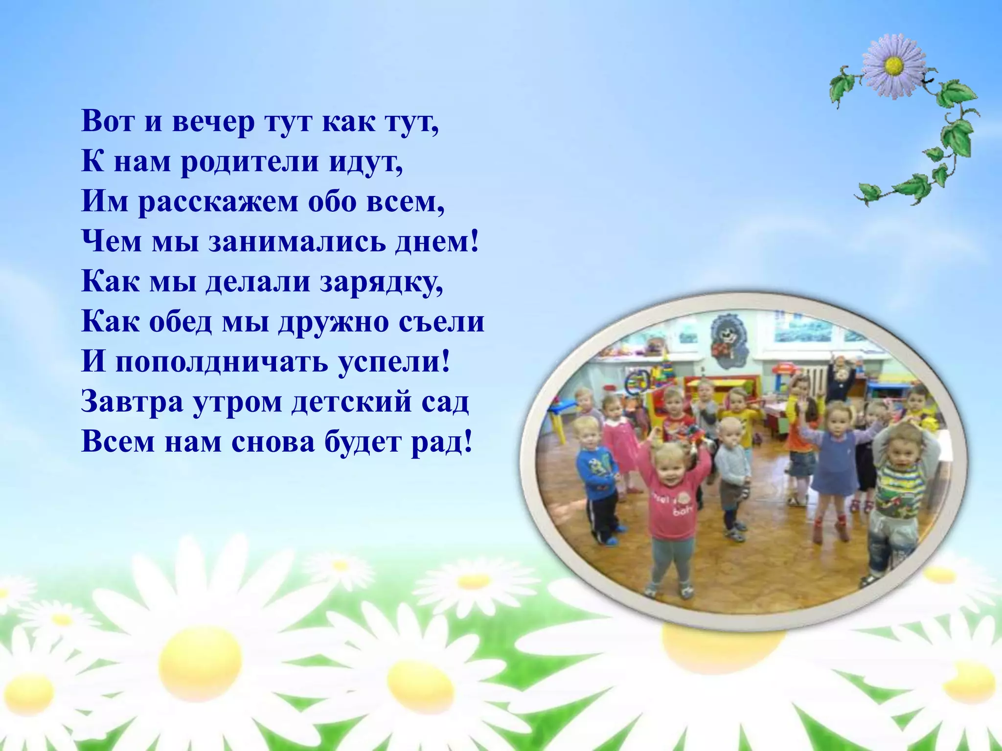 Вот и вечер тут как тут,
К нам родители идут,
Им расскажем обо всем,
Чем мы занимались днем!
Как мы делали зарядку,
Как обед мы дружно съели
И пополдничать успели!
Завтра утром детский сад
Всем нам снова будет рад!
 
