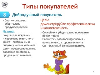 Типы покупателей
- Охотно слушает,
общителен,
предупредителен
Истина:
покупатель искренен
и серьезен; знает, чего
хочет – поэтому Вы и
сидите у него в кабинете.
Ценит профессионализм,
давление со стороны
продавца отталкивает.
9
Цель:
демонстрируйте профессионализм
и компетентность
- Спокойно и убедительно проводите
презентацию
- Пытайтесь добиться признания и
понимания со стороны клиента
- Он – отличный рекомендодатель
8 Добродушный покупатель
 