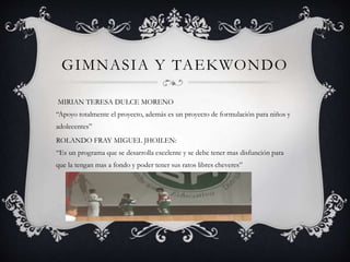 GIMNASIA Y TAEKWONDO
MIRIAN TERESA DULCE MORENO
“Apoyo totalmente el proyecto, además es un proyecto de formulación para niños y
adolecentes”
ROLANDO FRAY MIGUEL JHOILEN:
“Es un programa que se desarrolla excelente y se debe tener mas disfunción para
que la tengan mas a fondo y poder tener sus ratos libres cheveres”
 