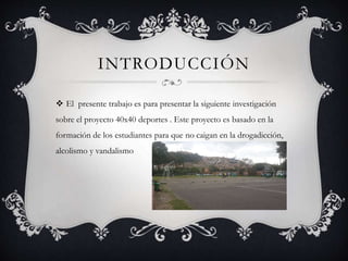 INTRODUCCIÓN
 El presente trabajo es para presentar la siguiente investigación
sobre el proyecto 40x40 deportes . Este proyecto es basado en la
formación de los estudiantes para que no caigan en la drogadicción,
alcolismo y vandalismo
 