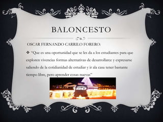 BALONCESTO
OSCAR FERNANDO CARRILO FORERO:
 “Que es una oportunidad que se les da a los estudiantes para que
exploren vivencias formas alternativas de desarrollarce y expresarse
saliendo de la cotidianidad de estudiar y ir ala casa tener bastante
tiempo libre, pero aprender cosas nuevas”
 