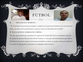 FUTBOL
 WILLIAM ZEA MORENO :
“ Es un proyecto que funciona siempre y cuando sea un proyecto duradero pero este proyecto
muere este año con los gobernantes ya que no esta en el desarrollo de la ciudad”
 WILLIAM RENE BARRAGON CORTES :
“Es una oportunidad para optimizar los espacios de tiempo libre de los estudiantes teniendo
en cuenta las diversas dimenciones del ser humano. es una gran oportunidad para que atravez
del deporte se generen espacios de paz,reconcialiacion, trabajo en equipo, tolerancia, disminuir
los niveles de segregacion social para ser ciudadanos democráticos”
 