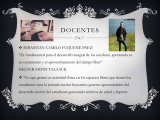 DOCENTES
 SEBASTIAN CAMILO FUQUENE PAEZ:
“Es fundamental para el desarrollo integral de los escolares, aportando en
su crecimiento y el aprovechamiento del tiempo libre”
HELVER SMITH TALAACK
 “Lo que genera es actividad fisica en los espacios libres que tienen los
estudiantes ante la jornada escolar buscamos generar oportunidades del
desarrolló motriz del estudiante generando ámbitos de salud y deporte
 