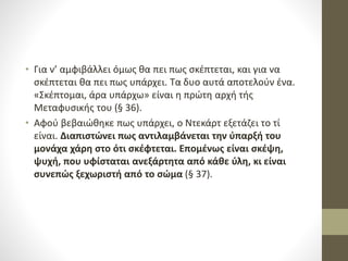 • Για ν’ αμφιβάλλει όμως θα πει πως σκέπτεται, και για να
σκέπτεται θα πει πως υπάρχει. Τα δυο αυτά αποτελούν ένα.
«Σκέπτομαι, άρα υπάρχω» είναι η πρώτη αρχή τής
Μεταφυσικής του (§ 36).
• Αφού βεβαιώθηκε πως υπάρχει, ο Ντεκάρτ εξετάζει το τί
είναι. Διαπιστώνει πως αντιλαμβάνεται την ύπαρξή του
μονάχα χάρη στο ότι σκέφτεται. Επομένως είναι σκέψη,
ψυχή, που υφίσταται ανεξάρτητα από κάθε ύλη, κι είναι
συνεπώς ξεχωριστή από το σώμα (§ 37).
 