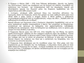 • Ο Πύρρων ο Ηλείος (360 – 270) ήταν Έλληνας φιλόσοφος, ιδρυτής της Σχολής
του Σκεπτικισμού. Ιερεύς και περίφημος για την ψυχική του γαλήνη, συμπαθών της
απλότητος των Κυνικών και επηρεασμένος από τον Δημόκριτο, κήρυξε μία
αδιατάρακτη ηρεμία του θυμικού μέσω της διαρκούς αμφιβολίας και της
παραιτήσεως από κάθε γνώμη ή ροπ
• ή («εποχή», αποφυγή κάθε κρίσεως) λόγω του παντελώς αδύνατου της
σιγουριάς. Κατά τον Πύρρωνα, τίποτε δεν μπορεί να είναι καθαυτό (από μόνο του)
ηθικά καλό ή κακό, ωραίο ή αισχρό, δίκαιο ή άδικο (καθώς η ανθρώπινη
συμπεριφορά ρυθμίζεται από τη συμβατικότητα, «νόμω και έθει» , δηλαδή από την
καθιερωμένη συνήθεια και το έθιμο).
• Βασικό αξίωμα των Σκεπτικών είναι η λεγόμενη «Αρρεψία» (αμφιβολία), ενώ ως το
μόνο πραγματικό αγαθόν αναγνωρίζεται η Αρετή. Δεν μπορούμε να διακρίνουμε,
μετρήσουμε και κρίνουμε τα πράγματα, που χαρακτηρίζονται «αδιάφορα,
αστάθμητα και ανεπίκριτα». Ούτε τα δεδομένα των αισθήσεων, ούτε οι κρίσεις μας
μπορεί να είναι αληθείς ή ψευδείς.
• Ο Πύρρωνας ίδρυσε γύρω στο 320 π.Χ., στην πατρίδα του την Ηλεία, την πρώτη
σχολή Σκεπτικισμού. Δίδασκε ότι δεν υπάρχουν απόλυτες αξίες και αλήθειες. Τίποτα
δεν μπορεί να θεωρηθεί εκ φύσεως καλό ή κακό, δίκαιο ή άδικο, αληθινό ή ψεύτικο.
Δεν υπάρχει κάτι για το οποίο να μπορούμε να βάζουμε το χέρι μας στη φωτιά.
Βασικό σημείο της σκέψεώς του ήταν και η κατάκτηση της αταραξίας, που την
εννοούσε ως απουσία αγωνίας.
• Ο Πύρρωνας ήταν αδιάφορος για ότι συνέβαινε γύρω του. Μια μέρα, εκεί που
περπατούσε με τον δάσκαλό του τον Ανάξαρχο, ο τελευταίος έπεσε μέσα σε έναν
βαθύ λάκκο Ο Πύρρωνας δεν τα ‘χασε… Συνέχισε να βαδίζει και να συζητά μόνος του.
Έπειτα από λίγο, ο Ανάξαρχος τον φτάνει καταλασπωμένος και τον συνεχάρη για την
αταραξία που επέδειξε!
 