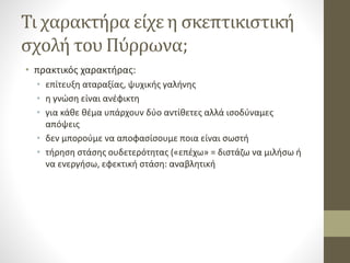 Τι χαρακτήρα είχε η σκεπτικιστική
σχολή του Πύρρωνα;
• πρακτικός χαρακτήρας:
• επίτευξη αταραξίας, ψυχικής γαλήνης
• η γνώση είναι ανέφικτη
• για κάθε θέμα υπάρχουν δύο αντίθετες αλλά ισοδύναμες
απόψεις
• δεν μπορούμε να αποφασίσουμε ποια είναι σωστή
• τήρηση στάσης ουδετερότητας («επέχω» = διστάζω να μιλήσω ή
να ενεργήσω, εφεκτική στάση: αναβλητική
 