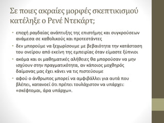 Σε ποιες ακραίες μορφές σκεπτικισμού
κατέληξε ο Ρενέ Ντεκάρτ;
• εποχή ραγδαίας ανάπτυξης της επιστήμης και συγκρούσεων
ανάμεσα σε καθολικούς και προτεστάντες
• δεν μπορούμε να ξεχωρίσουμε με βεβαιότητα την κατάσταση
του ονείρου από εκείνη της εμπειρίας όταν είμαστε ξύπνιοι
• ακόμα και οι μαθηματικές αλήθειες θα μπορούσαν να μην
ισχύουν στην πραγματικότητα, αν κάποιος μοχθηρός
δαίμονας μας έχει κάνει να τις πιστεύουμε
• αφού ο άνθρωπος μπορεί να αμφιβάλλει για αυτά που
βλέπει, κατανοεί ότι πρέπει τουλάχιστον να υπάρχει:
«σκέφτομαι, άρα υπάρχω».
 