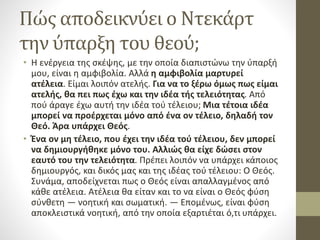 Πώς αποδεικνύει ο Ντεκάρτ
την ύπαρξη του θεού;
• Η ενέργεια της σκέψης, με την οποία διαπιστώνω την ύπαρξή
μου, είναι η αμφιβολία. Αλλά η αμφιβολία μαρτυρεί
ατέλεια. Είμαι λοιπόν ατελής. Για να το ξέρω όμως πως είμαι
ατελής, θα πει πως έχω και την ιδέα τής τελειότητας. Από
πού άραγε έχω αυτή την ιδέα τού τέλειου; Μια τέτοια ιδέα
μπορεί να προέρχεται μόνο από ένα ον τέλειο, δηλαδή τον
Θεό. Άρα υπάρχει Θεός.
• Ένα ον μη τέλειο, που έχει την ιδέα τού τέλειου, δεν μπορεί
να δημιουργήθηκε μόνο του. Αλλιώς θα είχε δώσει στον
εαυτό του την τελειότητα. Πρέπει λοιπόν να υπάρχει κάποιος
δημιουργός, και δικός μας και της ιδέας τού τέλειου: Ο Θεός.
Συνάμα, αποδείχνεται πως ο Θεός είναι απαλλαγμένος από
κάθε ατέλεια. Ατέλεια θα είταν και το να είναι ο Θεός φύση
σύνθετη — νοητική και σωματική. — Επομένως, είναι φύση
αποκλειστικά νοητική, από την οποία εξαρτιέται ό,τι υπάρχει.
 