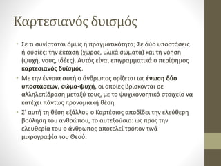Καρτεσιανός δυισμός
• Σε τι συνίσταται όμως η πραγματικότητα; Σε δύο υποστάσεις
ή ουσίες: την έκταση (χώρος, υλικά σώματα) και τη νόηση
(ψυχή, νους, ιδέες). Αυτός είναι επιγραμματικά ο περίφημος
καρτεσιανός δυϊσμός.
• Με την έννοια αυτή ο άνθρωπος ορίζεται ως ένωση δύο
υποστάσεων, σώμα-ψυχή, οι οποίες βρίσκονται σε
αλληλεπίδραση μεταξύ τους, με το ψυχικονοητικό στοιχείο να
κατέχει πάντως προνομιακή θέση.
• Σ' αυτή τη θέση εξάλλου ο Καρτέσιος αποδίδει την ελεύθερη
βούληση του ανθρώπου, το αυτεξούσιο: ως προς την
ελευθερία του ο άνθρωπος αποτελεί τρόπον τινά
μικρογραφία του Θεού.
 
