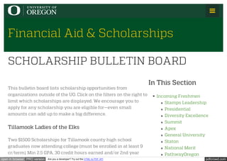 pdfcrowd.comopen in browser PRO version Are you a developer? Try out the HTML to PDF API
Financial Aid & Scholarships
In This Section
Incoming Freshmen
Stamps Leadership
Presidential
Diversity Excellence
Summit
Apex
General University
Staton
National Merit
PathwayOregon
This bulletin board lists scholarship opportunities from
organizations outside of the UO. Click on the filters on the right to
limit which scholarships are displayed. We encourage you to
apply for any scholarship you are eligible for—even small
amounts can add up to make a big difference.
Tillamook Ladies of the Elks
Two $1500 Scholarships for Tillamook county high school
graduates now attending college (must be enrolled in at least 9
cr/term), Min 2.5 GPA, 30 credit hours earned and/or 2nd year
SCHOLARSHIP BULLETIN BOARD
 