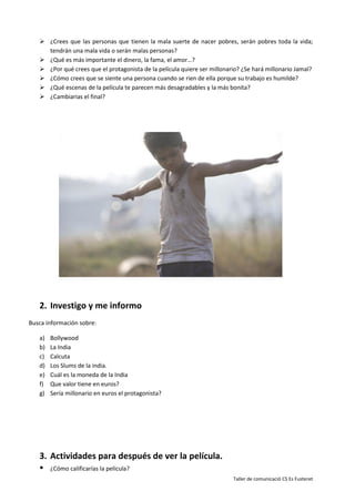 Taller de comunicació CS Es Fusteret
 ¿Crees que las personas que tienen la mala suerte de nacer pobres, serán pobres toda la vida;
tendrán una mala vida o serán malas personas?
 ¿Qué es más importante el dinero, la fama, el amor…?
 ¿Por qué crees que el protagonista de la película quiere ser millonario? ¿Se hará millonario Jamal?
 ¿Cómo crees que se siente una persona cuando se rien de ella porque su trabajo es humilde?
 ¿Qué escenas de la película te parecen más desagradables y la más bonita?
 ¿Cambiarias el final?
2. Investigo y me informo
Busca información sobre:
a) Bollywood
b) La India
c) Calcuta
d) Los Slums de la india.
e) Cuál es la moneda de la India
f) Que valor tiene en euros?
g) Sería millonario en euros el protagonista?
3. Actividades para después de ver la película.
 ¿Cómo calificarías la película?
 