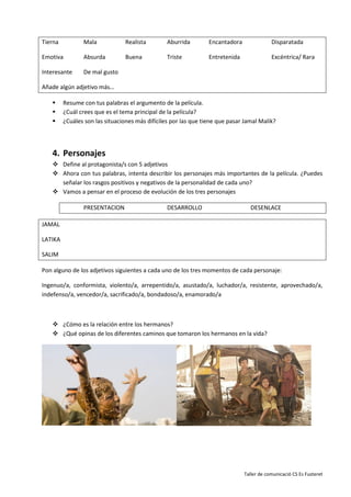 Taller de comunicació CS Es Fusteret
Tierna Mala Realista Aburrida Encantadora Disparatada
Emotiva Absurda Buena Triste Entretenida Excéntrica/ Rara
Interesante De mal gusto
Añade algún adjetivo más…
 Resume con tus palabras el argumento de la película.
 ¿Cuál crees que es el tema principal de la película?
 ¿Cuáles son las situaciones más difíciles por las que tiene que pasar Jamal Malik?
4. Personajes
 Define al protagonista/s con 5 adjetivos
 Ahora con tus palabras, intenta describir los personajes más importantes de la película. ¿Puedes
señalar los rasgos positivos y negativos de la personalidad de cada uno?
 Vamos a pensar en el proceso de evolución de los tres personajes
PRESENTACION DESARROLLO DESENLACE
JAMAL
LATIKA
SALIM
Pon alguno de los adjetivos siguientes a cada uno de los tres momentos de cada personaje:
Ingenuo/a, conformista, violento/a, arrepentido/a, asustado/a, luchador/a, resistente, aprovechado/a,
indefenso/a, vencedor/a, sacrificado/a, bondadoso/a, enamorado/a
 ¿Cómo es la relación entre los hermanos?
 ¿Qué opinas de los diferentes caminos que tomaron los hermanos en la vida?
 