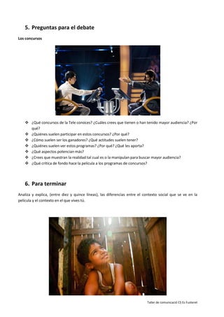 Taller de comunicació CS Es Fusteret
5. Preguntas para el debate
Los concursos
 ¿Qué concursos de la Tele conoces? ¿Cuáles crees que tienen o han tenido mayor audiencia? ¿Por
qué?
 ¿Quiénes suelen participar en estos concursos? ¿Por qué?
 ¿Cómo suelen ser los ganadores? ¿Qué actitudes suelen tener?
 ¿Quiénes suelen ver estos programas? ¿Por qué? ¿Qué les aporta?
 ¿Qué aspectos potencian más?
 ¿Crees que muestran la realidad tal cual es o la manipulan para buscar mayor audiencia?
 ¿Qué crítica de fondo hace la película a los programas de concursos?
6. Para terminar
Analiza y explica, (entre diez y quince líneas), las diferencias entre el contexto social que se ve en la
película y el contexto en el que vives tú.
 