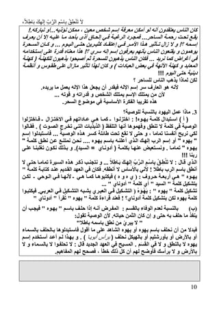 ،ً‫ال‬ِ‫اط‬َ‫ب‬ َ‫ك‬ِ‫ه‬‫ل‬ِ‫إ‬ ِ‫ب‬َّ‫الر‬ ِ‫ْم‬‫س‬‫ا‬ِ‫ب‬ ْ‫ق‬ِ‫ط‬ْ‫ن‬َ‫ت‬ َ‫ال‬
71
!.‫نباركه‬ ‫نؤذيه...أو‬ ‫ممكن‬ ، ‫معين‬ ‫شخص‬ ‫إسم‬ ‫معرفة‬ ‫أمكن‬ ‫لو‬ ‫أنه‬ ‫يعتقدون‬ ‫الناس‬ ‫كان‬
‫تا‬‫ت‬‫م‬ ‫تد‬‫ت‬‫بأح‬ ‫أذى‬ ‫تاق‬‫ت‬‫إلح‬ ‫تي‬‫ت‬‫ف‬ ‫تة‬‫ت‬‫الررب‬ ‫ترد‬‫ت‬‫فمج‬ ...‫تاحر‬‫ت‬‫الس‬ ‫تة‬‫ت‬‫رحم‬ ‫تت‬‫ت‬‫تح‬ ‫تع‬‫ت‬‫يق‬‫ترف‬‫ت‬‫يع‬ ‫أن‬ ‫إال‬ ‫ته‬‫ت‬‫علي‬
‫ح‬ ‫ترين‬‫ت‬‫كثي‬ ‫تاد‬‫ت‬‫إعتق‬ ‫تي‬‫ت‬‫ف‬ ‫تر‬‫ت‬‫األم‬ ‫تذا‬‫ت‬‫ه‬ ‫تأثير‬‫ت‬‫ت‬ ‫زال‬ ‫ال‬ ‫و‬ !‫؟‬ ‫تمه‬‫ت‬‫إس‬‫تحرة‬‫ت‬‫الس‬ ‫تان‬‫ت‬‫ك‬ ‫و‬ ... ‫توم‬‫ت‬‫الي‬ ‫تى‬‫ت‬‫ت‬
‫يقنعون‬ ‫و‬ ‫يوهمون‬‫إستتخدامه‬ ‫على‬ ‫قدرة‬ ‫معنا‬ ‫هذا‬ !‫؟‬ ‫سري‬ ‫إله‬ ‫إسم‬ ‫يعرفون‬ ‫بأنهم‬ ‫الناس‬
‫كهنتة‬ ( ‫للكهنتة‬ ‫يذهبون‬ ‫أصبحوا‬ ‫ثم‬ ‫للسحرة‬ ‫يذهبون‬ ‫الناس‬ ‫فكان‬ ... ‫نريد‬ ‫كما‬ ‫أرراض‬ ‫في‬
‫المعاب‬‫طقتوس‬ ‫على‬ ‫مازال‬ ‫تأثير‬ ‫لهذا‬ ‫كان‬ ‫و‬ ) ‫العبادات‬ ‫بعض‬ ‫في‬ ‫اآللهة‬ ‫كهنة‬ ‫و‬ ‫د‬‫و‬‫أنظمتة‬
‫اليوم‬ ‫حتى‬ ‫دينية‬!!!
‫؟‬ ‫للساحر‬ ‫الناس‬ ‫يذهب‬ ‫لماذا‬ ‫لكن‬
‫فيقدر‬ ‫اإلله‬ ‫إسم‬ ‫سر‬ ‫العارف‬ ‫هو‬ ‫ألنه‬. ‫يريد‬ ‫ما‬ ‫يعمل‬ ‫اإلله‬ ‫هذا‬ ‫يجعل‬ ‫أن‬
... ‫قوته‬ ‫و‬ ‫قدراته‬ ‫و‬ ‫الشخص‬ ‫يمتلك‬ ‫اإلسم‬ ‫يمتلك‬ ‫من‬ ‫ألن‬
‫ا‬ ‫تقريبا‬ ‫هذ‬.‫السحر‬ ‫موضوع‬ ‫في‬ ‫األساسية‬ ‫لفكرة‬
4‫اليهود‬ ‫عمل‬ ‫ماذا‬ .‫للوصية‬ ‫بالنسبة‬‫؟‬
) ‫أ‬ (: ! ‫تو‬‫ت‬‫يه‬ ‫تة‬‫ت‬‫كلم‬ ‫تتبدال‬‫ت‬‫اس‬‫تا‬‫ت‬‫ف‬ ‫ـ‬ ‫تزال‬‫ت‬‫االخت‬ ‫تي‬‫ت‬‫ف‬ ‫تاداتهم‬‫ت‬‫ع‬ ‫تي‬‫ت‬‫ه‬ ‫تا‬‫ت‬‫كم‬ ‫ـ‬ ‫توا‬‫ت‬‫اختزل‬‫ختزلوا‬
‫و‬ ‫تنطق‬ ‫ال‬ ‫كلمة‬ ‫في‬ ‫الوصية‬‫فقتالوا‬ . ) ‫الصتوت‬ ‫تخترج‬ ‫التتي‬ ‫الذبذبات‬ ( ‫التلفظ‬ ‫أنها‬ ‫فهموها‬
‫حت‬ ‫و‬ ، ‫تماما‬ ‫أنفسنا‬ ‫نريح‬ ‫لكي‬‫إستم‬ ‫فاستتبدلوا‬ ... ‫الوصتية‬ ‫هتذ‬ ‫كستر‬ ‫طائلة‬ ‫تحت‬ ‫نقع‬ ‫ال‬ ‫ى‬
‫نمتنتع‬ ‫نحتن‬ .... ‫يهتو‬ ‫باستم‬ ‫أعلنته‬ ‫التذي‬ ‫إلهتك‬ ‫الرب‬ ‫إسم‬ ‫أو‬ " ‫يهو‬ "" ‫كلمتة‬ ‫نطتق‬ ‫عتن‬
‫و‬ . ‫تمامتا‬ " ‫يهتو‬‫عن‬ ‫نستتعيض‬)‫الستيد‬ = ‫أدونتاي‬ ( ‫بكلمتة‬ ‫تا‬‫ت‬‫ه‬‫تى‬‫ت‬‫عل‬ ‫تغلبنتا‬ ‫نكتون‬ ‫تذلك‬‫ت‬‫ب‬ ‫و‬ .
!!! ‫ربنا‬
: ‫تال‬‫ت‬‫ق‬ ‫التذي‬‫ال‬ِ‫إ‬ ِ‫ب‬َّ‫ار‬‫ا‬‫ال‬ ِ‫ْام‬‫س‬‫ا‬ِ‫ب‬ ْ‫اق‬‫ا‬ِ‫ط‬ْ‫ن‬َ‫ت‬ً‫ال‬ِ‫ااط‬َ‫ب‬ َ‫اك‬‫ا‬ِ‫له‬...‫ال‬ ‫اى‬‫ا‬‫حت‬ ‫اا‬‫ا‬‫تمام‬ ‫ايرة‬‫ا‬‫الس‬ ‫هاذ‬ ‫ار‬‫ا‬‫ذك‬ ‫ا‬‫ا‬‫نتجن‬ ‫و‬
‫باطال‬ ‫الرب‬ ‫باسم‬ ‫أنطق‬!‫عناد‬ ‫القاديم‬ ‫العهد‬ ‫في‬ ‫فكان‬ .‫أنطقه‬ ‫ال‬ ‫باألساس‬ ‫ألني‬‫كتاباة‬" ‫كلماة‬
: ‫ارو‬‫ا‬‫ح‬ ‫اة‬‫ا‬‫أربع‬ ‫اي‬‫ا‬‫ه‬ " ‫او‬‫ا‬‫يه‬(‫و‬ ‫ي‬‫اي‬‫ا‬‫ه‬ ‫اا‬‫ا‬‫كم‬ ‫اا‬‫ا‬‫فيكتبوه‬ )‫ـ‬‫اوحي‬‫ا‬‫ال‬ ‫اي‬‫ا‬‫ف‬ ‫اا‬‫ا‬‫ألنه‬‫ـ‬‫ان‬‫ا‬‫لك‬
" ‫السيد‬ " ‫كلمة‬ ‫بتشكيل‬‫أي‬" ‫أدوناي‬ " ‫كلمة‬...
.‫العرباي‬ ‫فاي‬ ‫التشاكيل‬ ‫يشابه‬ ‫العباري‬ ‫فاي‬ ‫التشاكيل‬ ( ْ َ‫ْاو‬‫ه‬َ‫ي‬ : " ‫يهو‬ " ‫كلمة‬ ‫تشكيل‬‫فيكتباوا‬
! ‫أدوناي؟‬ ‫كلمة‬ ‫بتشكيل‬ ‫لكن‬ ‫يهو‬ ‫كلمة‬" ‫يهو‬ " ‫كلمة‬ ‫قراءة‬ ‫فعند‬‫قرأ‬ُ‫ت‬" ‫أدوناي‬ "
(‫ب‬)‫ل‬ ‫بالنسبة‬: ‫بالقسام‬ ‫الوفاء‬ ‫عدم‬‫أن‬ ‫فيجا‬ " ‫يهاو‬ " ‫باسام‬ ‫حلاا‬ ‫إذا‬ ‫أناه‬ ‫المفارض‬
‫حتى‬ ‫به‬ ‫حلا‬ ‫ما‬ ‫ينفذ‬.‫حياته‬ ‫الثمن‬ ‫كان‬ ‫إن‬ ‫و‬‫تقول‬ ‫الوصية‬ ‫ألن‬:
"‫باطال‬ ‫باسمه‬ ‫نطق‬ ‫من‬ ْ‫يبري‬ ‫ال‬ "
‫أقول‬ ‫ما‬ ‫على‬ ‫الشاهد‬ ‫يهو‬ ‫أو‬ ‫يهو‬ ‫باسم‬ ‫نحلف‬ ‫أن‬ ‫من‬ ‫فبدال‬‫بالستماء‬ ‫بتالحلف‬ ‫فاستتبدلوها‬
( ‫نحلف‬ ‫بالهيكل‬ ‫أو‬ ‫بأورشليم‬ ‫أو‬ ‫باألرض‬ ‫أو‬‫أبوياا‬ ‫برأس‬)‫إستم‬ ‫أستتخدم‬ ‫أعتد‬ ‫لتم‬ ‫بهتذا‬ ‫و‬ .
‫ال‬ ‫في‬ ‫ال‬ ‫و‬ ‫بالنطق‬ ‫ال‬ ‫يهو‬‫ال‬ ‫و‬ ‫بالستماء‬ ‫ال‬ ‫تحلفتوا‬ ‫ال‬ : ‫قال‬ ‫الجديد‬ ‫العهد‬ ‫في‬ ‫المسيح‬ . ‫م‬َ‫س‬َ‫ق‬
.‫المفاهيم‬ ‫لهم‬ ‫فصحح‬ ، ‫خطأ‬ ‫ذلك‬ ‫كل‬ ‫أن‬ ‫لهم‬ ‫فأوضح‬ ‫برأسك‬ ‫ال‬ ‫و‬ ‫باألرض‬
 