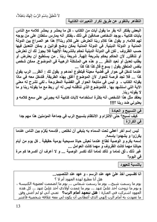 ،ً‫ال‬ِ‫اط‬َ‫ب‬ َ‫ك‬ِ‫ه‬‫ل‬ِ‫إ‬ ِ‫ب‬َّ‫الر‬ ِ‫ْم‬‫س‬‫ا‬ِ‫ب‬ ْ‫ق‬ِ‫ط‬ْ‫ن‬َ‫ت‬ َ‫ال‬
73
‫الكتابية‬ ‫التعبيرات‬ ‫تكرار‬ ‫طريق‬ ‫عن‬ ‫بالتقوى‬ ‫التظاهر‬
‫الناس‬ ‫مع‬ ‫كالمه‬ ‫يحشر‬ ‫و‬ ‫يحشر‬ ‫ما‬ ‫كل‬ ، ‫الكتاب‬ ‫من‬ ‫آيات‬ ‫يقول‬ ‫ما‬ ‫بقر‬ ‫أنه‬ ‫يفتكر‬ ‫البعض‬
‫أشخ‬ ‫يوجد‬ ‫ـ‬ ‫كتابية‬ ‫بآيات‬‫يوجه‬ ‫من‬ ‫على‬ ‫سلطان‬ ‫يمارس‬ ‫أنه‬ ‫يفتكر‬ ‫ـ‬ ‫ذلك‬ ‫في‬ ‫صادقين‬ ‫اص‬
.‫كالمه‬ ‫لهم‬‫الدولة‬ ‫بين‬ ‫الصراع‬ ‫هو‬ ‫هذا‬ !‫ربنا؟‬ ‫كالم‬ ‫على‬ ‫أتعترض‬ ‫ربنا‬ ‫كالم‬ ‫هذا‬ ‫يقول‬ ‫و‬
‫المدنية‬ ‫الدولة‬ ‫في‬ .‫الدينية‬ ‫الدولة‬ ‫و‬ ‫المدنية‬‫فيها‬ ‫التعديل‬ ‫يمكن‬ ‫و‬ ‫قوانين‬ ‫وضع‬ ‫يمكن‬
‫بال‬ ‫تحكم‬ ‫الدينية‬ ‫الدولة‬ ‫في‬ ‫لكن‬ . ‫الظروف‬ ‫حسب‬‫تعترض‬ ‫أن‬ ‫لك‬ ‫يجوز‬ ‫فال‬ ‫اإللهية‬ ‫شريعة‬
‫أو‬ ‫يعترض‬ ‫أن‬ ‫يستطيع‬ ‫من‬ . ‫ربنا‬ ‫شريعة‬ .‫إلهية‬ ‫بشريعة‬ ‫يحكم‬ ‫الحاكم‬ ‫ألن‬ .‫تناقش‬ ‫أو‬
‫شخص‬ ‫ممكن‬ .‫الموضوع‬ ‫في‬ ‫الرهيبة‬ ‫المشكلة‬ ‫هي‬ ‫هذ‬ ‫و‬ ... ‫النظر‬ ‫نعيد‬ ‫أو‬ ‫تعديل‬ ‫يطلب‬
... ‫كذا‬ ‫كذا‬ ‫كذا‬ ‫قال‬ ‫يسوع‬ : ‫يقول‬ ‫المنطق‬ ‫بنفس‬
‫قضية‬ ‫في‬ ‫حوار‬ ‫في‬ ‫تدخل‬ ‫عندما‬‫يقول‬ ‫الرب‬ ...‫أنظر‬ : ‫لك‬ ‫يقول‬ ‫و‬ ‫أحدهم‬ ‫فيتطوع‬ ‫معينة‬
‫ماذا‬ ‫في‬ ‫معه‬ ‫فتدخل‬ .‫الطريقة‬ ‫بهذ‬ ‫أرلق‬ ‫الموضوع‬ ‫ألن‬ ‫للحوار‬ ‫فرصة‬ ‫تجد‬ ‫فال‬ ... ‫كذا‬
‫الكتاب‬ ‫يقوله‬‫ـ‬‫م‬ ‫في‬ ‫ليس‬ ‫و‬‫ـ‬ ‫المطروحة‬ ‫القضية‬ ‫في‬ ‫الحوار‬ ‫تابعة‬‫لكي‬‫معنى‬ ‫له‬ ‫تشرح‬
. ‫بها‬ ‫استشهد‬ ‫التي‬ ‫اآلية‬‫له‬ ‫ليس‬ ‫نناقشه‬ ‫الذي‬ ‫فالموضوع‬‫ما‬ ‫و‬ ‫ربنا‬ ‫يقوله‬ ‫ما‬ ‫مع‬ ‫ربط‬ ‫أي‬
.‫ربنا‬ ‫يقوله‬ ‫ال‬
‫و‬ ‫كالمه‬ ‫سمع‬ ‫على‬ ‫يجبرني‬ ‫أنه‬ ‫كتابية‬ ‫آليات‬ ‫استخدامه‬ ‫بكثرة‬ ‫أنه‬ ‫الشخص‬ ‫هذا‬ ‫مثل‬ ‫يعتقد‬
!!!‫؟‬ ‫ربنا‬ ‫ضد‬ ‫يعتبرني‬
‫و‬ ‫التسبيح‬ ‫في‬‫العبادة‬
‫ب‬ ‫االنتظام‬ ‫و‬ ‫االلتزام‬ ‫حتى‬ ‫نسبح؟‬ ‫كيف‬‫جدا‬ ‫مهم‬ ‫هذا‬ ‫المؤمنين‬ ‫جماعة‬ ‫في‬ ‫الرب‬ ‫تسبيح‬
‫في‬‫الكراز‬‫ة‬
‫عندما‬ ‫الناس‬ ‫بين‬ ‫م‬َّ‫كر‬ُ‫ي‬ ‫فإسمه‬ . ‫نخلص‬ ‫أن‬ ‫ينبغي‬ ‫به‬ ‫السماء‬ ‫تحت‬ ‫أعطي‬ ‫آخر‬ ‫إسم‬ ‫ليس‬
.‫بإسمه‬ ‫يشهدوا‬ ‫و‬ ‫يكرزوا‬
‫أيام‬ ‫من‬ ‫يوم‬ ‫كل‬ . ‫حقيقية‬ ‫يومية‬ ‫مسيحية‬ ‫حياة‬ ‫نعيش‬ ‫عندما‬ ‫تطاع‬ ‫الوصية‬ ‫و‬ ‫يكرم‬ ‫إسمه‬
... ‫العوامل‬ ‫كانت‬ ‫مهما‬ ‫و‬ ‫الظروف‬ ‫كانت‬ ‫مهما‬ ‫حياتنا‬
‫تأك‬ ‫و‬ ‫تماما‬ ‫ثق‬ ‫ـ‬ ‫ذلك‬ ‫رير‬‫مرة‬ ‫كم‬ ‫أكسرها‬ ‫أن‬ ‫أعرف‬ ‫ال‬ ‫و‬ ... ‫الوصية‬ ‫تكسر‬ ‫أنك‬ ‫تماما‬ ‫د‬
‫اليوم؟‬ ‫في‬
‫ل‬ ‫بالنسبة‬‫لعهود‬
...‫التنصيب‬ ‫عند‬ ‫عهد‬ ‫و‬ ، ‫الرسم‬ ‫عند‬ ‫عهد‬ َّ‫ي‬‫عل‬ ‫أخذ‬ ‫كقسيس‬ ‫أنا‬
‫؟‬ ‫ال‬ ‫أم‬ ‫العهود‬ ‫لهذه‬ ‫مطيع‬ ‫أنا‬ ‫هل‬
، ‫الكنيسة‬ ‫لعضوية‬ ‫انضممت‬ ‫ما‬ ‫يوم‬ ... ‫شماس‬ ‫رسمت‬ ‫ما‬ ‫يوم‬ ...‫شيخ‬ ‫رسمت‬ ‫ما‬ ‫يوم‬
‫تزو‬ ‫ما‬ ‫يوم‬ ‫و‬‫هذه‬ ‫كل‬ ... ‫عهد‬ َّ‫ي‬‫عل‬ ‫أخذ‬ ‫أوالدي‬ ‫عمدت‬ ‫ما‬ ‫يوم‬ ... ‫عهد‬ َّ‫ي‬‫عل‬ ‫أخذ‬ ‫جت‬
: ‫العبارة‬ ‫في‬ ‫اشتركت‬ ‫العهود‬‫الرب؟‬ ‫أما‬ ‫د‬ ‫ش‬ ‫ه‬‫وفق‬ ‫أعش‬ ‫لم‬ ‫لو‬ ‫أني‬ ‫تعني‬
‫فأعتبر‬ ‫شخصية‬ ‫عالقة‬ ‫معه‬ ‫لي‬ ‫يكون‬ ‫أن‬ ‫أعطاني‬ ‫الذي‬ ‫إلهي‬ ‫الرب‬ ‫أمام‬ ‫به‬ ‫تعهدت‬ ‫ما‬
 