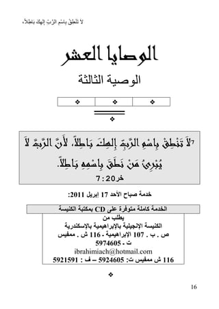 ،ً‫ال‬ِ‫اط‬َ‫ب‬ َ‫ك‬ِ‫ه‬‫ل‬ِ‫إ‬ ِ‫ب‬َّ‫الر‬ ِ‫ْم‬‫س‬‫ا‬ِ‫ب‬ ْ‫ق‬ِ‫ط‬ْ‫ن‬َ‫ت‬ َ‫ال‬
76
‫العشر‬‫الوصايا‬
‫الثالثة‬ ‫الوصية‬

‫ـــــ‬‫ـــــــــــ‬‫ـــــ‬

7
َ‫ال‬ َّ‫ب‬َّ‫الر‬َّ‫َن‬‫أل‬ ،ً‫ال‬ِ‫اط‬َ‫ب‬ َ‫ك‬ِ‫له‬ِ‫إ‬ ِ‫ب‬َّ‫الر‬ ِ‫م‬‫اس‬ِ‫ب‬ ‫ق‬ِ‫ط‬‫ن‬َ‫ت‬َ‫ال‬
َ‫ط‬َ‫ن‬ ‫ن‬َ‫م‬ُ‫ئ‬ِ‫ر‬‫ب‬ُ‫ي‬.ً‫ال‬ِ‫اط‬َ‫ب‬ ِ‫ه‬ِ‫م‬‫اس‬ِ‫ب‬ َ‫ق‬
‫خر‬72:7
‫األحد‬ ‫صباح‬ ‫خدمة‬71‫إبريل‬1177:
‫على‬ ‫متوفرة‬ ‫كاملة‬ ‫الخدمة‬CD‫الكنيسة‬ ‫بمكتبة‬
‫من‬ ‫يطلب‬
‫باإلسكندرية‬ ‫باإلبراهيمية‬ ‫اإلنجيلية‬ ‫الكنيسة‬
. ‫ب‬ . ‫ص‬711‫ـ‬ ‫اإلبراهيمية‬779‫ممفيس‬ . ‫ش‬
‫ـ‬ ‫ت‬1818911
ibrahimiach@hotmail.com
779:‫ت‬ ‫ممفيس‬ ‫ش‬1818911–: ‫ف‬1817187

 