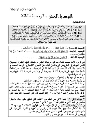 ،ً‫ال‬ِ‫اط‬َ‫ب‬ َ‫ك‬ِ‫ه‬‫ل‬ِ‫إ‬ ِ‫ب‬َّ‫الر‬ ِ‫ْم‬‫س‬‫ا‬ِ‫ب‬ ْ‫ق‬ِ‫ط‬ْ‫ن‬َ‫ت‬ َ‫ال‬
1
‫العشر‬‫الوصايا‬‫ـ‬‫الثالثة‬ ‫الوصية‬
:‫كتابية‬ ‫قراءات‬
‫خر‬1:111
ِ‫ْر‬‫ب‬ُ‫ي‬ َ‫ال‬ َّ‫ب‬َّ‫الر‬ َّ‫ن‬َ‫أل‬ ،ً‫ال‬ِ‫اط‬َ‫ب‬ َ‫ك‬ِ‫له‬ِ‫إ‬ ِ‫ب‬َّ‫الر‬ ِ‫ْم‬‫س‬‫ا‬ِ‫ب‬ ْ‫ق‬ِ‫ط‬ْ‫ن‬َ‫ت‬ َ‫ال‬.ً‫ال‬ِ‫اط‬َ‫ب‬ ِ‫ه‬ِ‫ْم‬‫س‬‫ا‬ِ‫ب‬ َ‫ق‬َ‫ط‬َ‫ن‬ ْ‫ن‬َ‫م‬ ُ‫ئ‬
‫تث‬77:177.ً‫ال‬ِ‫اط‬َ‫ب‬ ِ‫ه‬ِ‫ْم‬‫س‬‫ا‬ِ‫ب‬ َ‫ق‬َ‫ط‬َ‫ن‬ ْ‫ن‬َ‫م‬ ُ‫ئ‬ ِ‫ْر‬‫ب‬ُ‫ي‬ َ‫ال‬ َّ‫ب‬َّ‫الر‬ َّ‫ن‬َ‫أل‬ ،ً‫ال‬ِ‫اط‬َ‫ب‬ َ‫ك‬ِ‫له‬ِ‫إ‬ ِ‫ب‬َّ‫الر‬ ِ‫ْم‬‫س‬‫ا‬ِ‫ب‬ ْ‫ق‬ِ‫ط‬ْ‫ن‬َ‫ت‬ َ‫ال‬
‫مت‬7:17.... «17‫ا‬َ‫ي‬‫ا‬َ‫ط‬َ‫خ‬ ْ‫ن‬ِ‫م‬ ُ‫ه‬َ‫ب‬ْ‫ع‬َ‫ش‬ ُ‫ص‬ِ‫ل‬َ‫خ‬ُ‫ي‬ ُ‫ه‬َّ‫ن‬َ‫أل‬ .َ‫ع‬‫ُو‬‫س‬َ‫ي‬ ُ‫ه‬َ‫م‬ْ‫س‬‫ا‬ ‫و‬ُ‫ع‬ْ‫د‬َ‫ت‬ َ‫و‬ ‫ا‬ً‫ن‬ْ‫ب‬‫ا‬ ُ‫د‬ِ‫ل‬َ‫ت‬َ‫س‬َ‫ف‬ْ‫م‬ُ‫ه‬.»
‫مت‬8:178:َ‫ين‬ِ‫ل‬ِ‫ئ‬‫ا‬َ‫ق‬ َ‫ون‬ُ‫خ‬َ‫ْر‬‫ص‬َ‫ي‬ ‫وا‬ُ‫ن‬‫َا‬‫ك‬ ‫ُوا‬‫ع‬ِ‫ب‬َ‫ت‬ َ‫ين‬ِ‫ذ‬َّ‫ل‬‫ا‬ َ‫و‬ ‫ُوا‬‫م‬َّ‫د‬َ‫ق‬َ‫ت‬ َ‫ين‬ِ‫ذ‬َّ‫ل‬‫ا‬ ُ‫ع‬‫ُو‬‫م‬ُ‫ج‬ْ‫ال‬ َ‫و‬«ِ‫ْن‬‫ب‬‫ال‬ ‫ا‬َّ‫ن‬َ‫ص‬‫و‬ُ‫أ‬
!‫ي‬ِ‫ل‬‫َا‬‫ع‬َ‫أل‬‫ا‬ ‫ي‬ِ‫ف‬ ‫ا‬َّ‫ن‬َ‫ص‬‫و‬ُ‫أ‬ !ِ‫ب‬َّ‫الر‬ ِ‫ْم‬‫س‬‫ا‬ِ‫ب‬ ‫ي‬ِ‫ت‬‫اآل‬ ٌ‫ك‬َ‫ار‬َ‫ب‬ُ‫م‬ !َ‫د‬ُ‫َاو‬‫د‬.»71ُ‫ة‬َ‫ن‬‫ِي‬‫د‬َ‫م‬ْ‫ال‬ ِ‫ت‬َّ‫ج‬َ‫ت‬ْ‫ار‬ َ‫م‬‫ي‬ِ‫ل‬َ‫ش‬ُ‫ور‬ُ‫أ‬ َ‫ل‬َ‫خ‬َ‫د‬ ‫َّا‬‫م‬َ‫ل‬َ‫و‬
‫َا‬‫ه‬ُّ‫ل‬ُ‫ك‬:ً‫ة‬َ‫ل‬ِ‫ئ‬‫ا‬َ‫ق‬«‫ا؟‬َ‫ذ‬‫ه‬ ْ‫ن‬َ‫م‬»
‫األولى‬ ‫الوصية‬:2
«َ‫ك‬ُ‫ه‬‫ل‬ِ‫إ‬ ُّ‫ب‬َّ‫ر‬‫ال‬ ‫ا‬َ‫ن‬َ‫أ‬.........3
.‫ِي‬‫م‬‫َا‬‫م‬َ‫أ‬ ‫َى‬‫ر‬ْ‫خ‬
ُ
‫أ‬ ٌ‫َة‬‫ه‬ِ‫ل‬‫آ‬ َ‫ك‬َ‫ل‬ ْ‫ن‬ُ‫َك‬‫ي‬ َ‫ال‬
‫الوصية‬‫الثانية‬:4
‫َا‬‫م‬ ً‫ة‬َ‫ر‬‫و‬ُ‫ص‬ َ‫ال‬َ‫و‬ ،‫ا‬ً‫ت‬‫و‬ُ‫ح‬ْ‫ن‬َ‫م‬ ً‫اال‬َ‫ث‬ْ‫ِم‬‫ت‬ َ‫ك‬َ‫ل‬ ْ‫َع‬‫ن‬ْ‫ص‬َ‫ت‬ َ‫ال‬.......5َ‫ال‬َ‫و‬ َّ‫ن‬ُ‫ه‬َ‫ل‬ ْ‫د‬ُ‫ج‬ ْ‫س‬َ‫ت‬ َ‫ال‬
،َّ‫ن‬ُ‫ه‬ْ‫د‬ُ‫ب‬ْ‫ع‬َ‫ت‬............
‫الوصية‬‫الثالثة‬:7
،ً‫ِال‬‫ط‬‫َا‬‫ب‬ َ‫ك‬ِ‫له‬ِ‫إ‬ ِ‫ب‬َّ‫ر‬‫ال‬ ِ‫م‬ ْ‫اس‬ِ‫ب‬ ْ‫ِق‬‫ط‬ْ‫ن‬َ‫ت‬ َ‫ال‬................................
‫تسميتان‬ .‫العشرة‬ ‫العهد‬ ‫كلمات‬ ‫أو‬ ‫العشر‬ ‫الوصايا‬ ‫في‬ ‫معا‬ ‫نتأمل‬ ‫صباحا‬ ‫األحد‬ ‫فرص‬ ‫في‬
‫أو‬ ‫السعف‬ ‫أحد‬ ‫أم‬ ،‫االنتصاري‬ ‫الدخول‬ ‫عن‬ ‫العظة‬ ‫تكون‬ ‫اليوم‬ ‫المفروض‬ .‫الموضوع‬ ‫لنفس‬
‫أكمل‬ ‫قررت‬ ‫تفكير‬ ‫بعد‬ ‫ثم‬ ، ‫الوصايا‬ ‫في‬ ‫أنا‬ ‫كما‬ ‫أكمل‬ ‫أو‬ ،‫التسمية‬ ‫كانت‬ ‫أيا‬ .‫الشعانين‬
‫رابط‬ ‫فيها‬ ‫الثالثة‬ ‫الوصية‬ ‫أن‬ ‫وجدت‬ ‫أني‬ ‫خصوصا‬ ،‫الثالثة‬ ‫الوصية‬ ‫في‬ ‫اليوم‬ ‫معكم‬ ‫التأمل‬
‫نفسها‬ ‫المناسبة‬ ‫مع‬:
7.: ‫الوصية‬ ‫أن‬ ‫نالحظ‬ْ‫ق‬ِ‫ط‬ْ‫ن‬َ‫ت‬ َ‫ال‬ِ‫ْم‬‫س‬‫ا‬ِ‫ب‬،ً‫ال‬ِ‫اط‬َ‫ب‬ َ‫ك‬ِ‫له‬ِ‫إ‬ ِ‫ب‬َّ‫الر‬
1‫بشا‬ .َ : ‫على‬ ‫تؤكد‬ ‫المسيح‬ ‫رة‬‫و‬ُ‫ع‬ْ‫د‬َ‫ت‬ُ‫ه‬َ‫م‬ْ‫س‬‫ا‬.َ‫ع‬‫ُو‬‫س‬َ‫ي‬، ‫عمانوئيل‬ ‫يسمونه‬ ‫و‬ ،
4‫أطلقه‬ ‫الذي‬ ‫االسم‬ " ‫حول‬ ‫كانت‬ ‫أورشليم‬ ‫إلى‬ ‫المسيح‬ ‫دخول‬ ‫في‬ ‫حدثت‬ ‫التي‬ ‫المشكلة‬ .
"‫المسيح‬ ‫على‬ ‫الناس‬‫على‬ ‫الناس‬ ‫يقول‬ ‫ما‬ ‫تسمع‬ ‫أما‬ :‫له‬ ‫قالوا‬ ‫ألنهم‬ " ‫يسوع‬ " ‫على‬ ‫أو‬
‫إبن‬ " ‫أنه‬ ‫الناصرة‬ ‫من‬ ‫الذي‬ ‫النجار‬‫ـ‬ ‫العرش‬ ‫وريث‬ ، " ‫المنتظر‬ ‫الملك‬ " ‫أي‬ . " ‫داود‬
. " ‫داود‬ ‫إبن‬ " ‫عنه‬ ‫يقولون‬ ‫ـ‬ ‫داود‬ ‫عرش‬‫على‬ ‫اعترضوا‬ ،‫التسمية‬ ‫على‬ ‫كان‬ ‫إعتراضهم‬
.‫االسم‬
: " ‫اآلتي‬ ‫مبارك‬ "‫قالوا‬ ‫ما‬ ‫مثل‬ .‫عليه‬ ‫تطلق‬ ‫التي‬ ‫األلقاب‬ ‫من‬ ‫أيضا‬ ‫هي‬ ‫اآلتي‬ ‫كلمة‬
‫إ‬ " ‫اآلتي‬ " ‫كأن‬ . ‫آخر؟‬ ‫ننتظر‬ ‫أم‬ ‫اآلتي‬ ‫أنت‬ ‫هل‬ :‫سابقا‬‫آخر‬ ‫سم‬
: " ‫الرب‬ ‫باسم‬ ‫اآلتي‬ " ‫و‬، " ‫داود‬ ‫إبن‬ " ‫أنت‬ ‫أنك‬ ‫يقولون‬ ‫الناس‬ ‫هؤالء‬ ‫كل‬ ‫أن‬ ‫أي‬
‫في‬ ‫قيلت‬ ‫التي‬ ‫النبوات‬ ‫و‬ ‫العهود‬ ‫ليتمم‬ ‫يأتي‬ ‫الذي‬ ‫اليهود‬ ‫ملك‬ ، ‫المسيح‬ ، ‫المنتظر‬ ‫ا‬َّ‫ي‬‫المس‬
‫سب‬ ‫ما‬ ‫فكان‬ .‫األنبياء‬ ‫من‬ ‫القديم‬ ‫العهد‬.‫االسم‬ ‫هو‬ ‫قلق‬ ‫و‬ ‫مشكلة‬ ‫ب‬
‫تساء‬ ‫الخالصة‬ ‫في‬ ‫بعدين‬ ‫و‬:‫قالوا‬ ‫و‬ ‫الناس‬ ‫كل‬ ‫ل‬
 