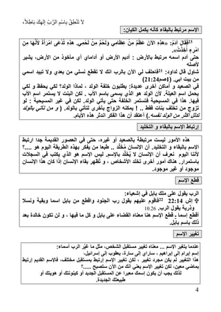 ،ً‫ال‬ِ‫اط‬َ‫ب‬ َ‫ك‬ِ‫ه‬‫ل‬ِ‫إ‬ ِ‫ب‬َّ‫الر‬ ِ‫ْم‬‫س‬‫ا‬ِ‫ب‬ ْ‫ق‬ِ‫ط‬ْ‫ن‬َ‫ت‬ َ‫ال‬
4
:‫الكيان‬ ‫يكمل‬ ‫كأنه‬ ‫بالبقاء‬ ‫مرتبط‬ ‫اإلسم‬
14:ُ‫م‬َ‫د‬‫آ‬ َ‫ل‬‫ا‬َ‫ق‬َ‫ف‬«.‫ي‬ِ‫م‬ْ َ‫ل‬ ْ‫ن‬ِ‫م‬ ٌ‫م‬ْ َ‫ل‬َ‫و‬ ‫ي‬ِ‫ام‬َ ِ‫ع‬ ْ‫ن‬ِ‫م‬ ٌ‫م‬ْ َ‫ع‬ َ‫اآلن‬ ِ ِ‫ذ‬‫ه‬ِ‫ن‬ِ‫م‬ ‫َا‬‫ه‬َّ‫ن‬َ‫أل‬ ً‫ة‬َ‫أ‬َ‫امْر‬ ‫َى‬‫ع‬ْ‫د‬ُ‫ت‬ ِ ِ‫ذ‬‫ه‬
ْ‫ت‬َ‫ذ‬ ِ‫خ‬ُ‫أ‬ ٍ‫ء‬ ِ‫ْر‬‫م‬‫ا‬.»
: ‫باألرض‬ ‫مرتبط‬ ‫اسمه‬ ‫آدم‬ ‫حتى‬‫من‬ ‫مأخوذ‬ ‫أي‬ ‫آداماي‬ ‫أو‬ ‫األرض‬ ‫أديم‬‫يشير‬ ،‫األرض‬
‫ألصله‬
:‫لداود‬ ‫قال‬ ‫شاول‬17‫اسمي‬ ‫تبيد‬ ‫وال‬ ‫بعدي‬ ‫من‬ ‫نسلي‬ ‫تقطع‬ ‫ال‬ ‫انك‬ ‫بالرب‬ ‫اآلن‬ ‫لي‬ ‫فاحلف‬
( .‫ابي‬ ‫بيت‬ ‫من‬7‫صم‬17:18)
‫أماكن‬ ‫و‬ ‫الصعيد‬ ‫في‬‫لكي‬ ‫و‬ ‫يحفظ‬ ‫لكي‬ ‫الولد؟‬ ‫لماذا‬ ، ‫الولد‬ ‫خلفة‬ ‫يطلبون‬ :‫عديدة‬ ‫أخرى‬
‫األب‬ ‫اسم‬ ‫يستمر‬ ‫ال‬ ‫البنت‬ ‫لكن‬ . ‫األب‬ ‫باسم‬ ‫يسمى‬ ‫الذي‬ ‫هو‬ ‫الولد‬ ‫ألن‬ .‫العيلة‬ ‫اسم‬ ‫يحمل‬
‫المسيحية‬ ‫في‬ ‫هذا‬ .‫فيها‬‫ف‬‫المسيحية‬ ‫رير‬ ‫في‬ ‫لكن‬ .‫الولد‬ ‫يأتي‬ ‫حتى‬ ‫الخلفة‬ ‫تستمر‬‫لو‬ :
! .. ‫فقط‬ ‫بنات‬ ‫تخلف‬ ‫من‬ ‫تزوج‬‫يمكن‬‫ه‬‫الزوا‬.‫بالولد‬ ‫لتأتي‬ ‫بأخرى‬ ‫ج‬(‫بالولد‬ ‫تأتي‬ ‫من‬ ‫و‬
‫نفسه‬ ‫الولد‬ ‫من‬ ‫أكثر‬ ‫تدلل‬.).‫األيام‬ ‫هذ‬ ‫اندثر‬ ‫الفكر‬ ‫هذا‬ ‫أن‬ ‫أعتقد‬
‫التخليد‬ ‫و‬ ‫بالبقاء‬ ‫اإلسم‬ ‫إرتباط‬
‫ال‬ ‫في‬ ‫حتى‬ ، ‫رير‬ ‫أو‬ ‫بالصعيد‬ ‫مرتبطة‬ ‫ليست‬ ‫األمور‬ ‫هذ‬‫ارتبط‬ ‫جدا‬ ‫القديمة‬ ‫عصور‬
‫با‬ ‫اإلسم‬.‫التخليد‬ ‫و‬ ‫لبقاء‬َّ‫ل‬َ‫خ‬ُ‫م‬ ‫اإلنسان‬ ‫أن‬‫د‬..‫....؟‬ ‫هو‬ ‫اليوم‬ ‫الطريقة‬ ‫بهذ‬ ‫يفكر‬ ‫من‬ ‫طبعا‬
‫ألننا‬‫اليوم‬.‫باإلسم‬ ‫د‬َّ‫ل‬َ‫خ‬ُ‫ي‬ ‫ال‬ ‫اإلنسان‬ ‫أن‬ ‫نعرف‬‫السجالت‬ ‫في‬ ‫يكتب‬ ‫الذي‬ ‫هو‬ ‫اإلسم‬ ‫ليس‬
‫باستمرار‬.‫اإلنسان‬ ‫هذا‬ ‫كان‬ ‫إذا‬ ‫اإلنسان‬ ‫بقاء‬ ‫ُظهر‬‫ت‬ ‫و‬ ، ‫األشخاص‬ ‫تخلد‬ ‫أخرى‬ ‫أمور‬ ‫هناك‬
.‫موجود‬ ‫رير‬ ‫أو‬ ‫موجود‬
‫اإلسم‬ ‫قطع‬
‫يقول‬ ‫الرب‬:‫إشعياء‬ ‫في‬ ‫بابل‬ ‫ملك‬ ‫على‬
‫إش‬11:7811‫ونسال‬ ‫وبقية‬ ‫اسما‬ ‫بابل‬ ‫من‬ ‫واقطع‬ ‫الجنود‬ ‫رب‬ ‫يقول‬ ‫عليهم‬ ‫فاقوم‬
.‫الرب‬ ‫يقول‬ ‫وذرية‬10.26
‫إسما‬ ‫أقطع‬‫ـ‬‫بعد‬ ‫خالدة‬ ‫تكون‬ ‫لن‬ ‫و‬ ، ‫فيها‬ ‫ما‬ ‫كل‬ ‫و‬ ‫بابل‬ ‫على‬ ‫القضاء‬ ‫معنا‬ ‫هنا‬ ‫اإلسم‬ ‫قطع‬
.‫بابل‬ ‫باسم‬ ‫ذلك‬
‫اإلسم‬ ‫تغيير‬
‫مع‬ ... ‫اإلسم‬ ‫يتغير‬ ‫عندما‬:‫أسماء‬ ‫الرب‬ ‫ر‬َّ‫ي‬‫ر‬ ‫ما‬ ‫مثل‬ ،‫الشخص‬ ‫مستقبل‬ ‫تغيير‬ ‫نا‬
،‫إسرائيل‬ ‫إلى‬ ‫يعقوب‬ ،‫سارة‬ ‫إلى‬ ‫ساراي‬ ، ‫إبراهيم‬ ‫إلى‬ ‫إبرام‬ ‫إسم‬
‫لكن‬ ، ‫تغيير‬ ‫مجرد‬ ‫يكن‬ ‫لم‬ ‫التغيير‬ ‫هذا‬‫إرتبط‬ ‫القديم‬ ‫فاإلسم‬ ،‫مختلف‬ ‫بمستقبل‬ ‫إرتبط‬ ‫اإلسم‬ ‫تغيير‬
،‫معين‬ ‫بماضي‬‫ستصبح‬ ‫اآلن‬ ‫من‬ ‫أنك‬ ‫يعني‬ ‫اإلسم‬ ‫تغيير‬ ‫لكن‬‫.....؟‬
‫أو‬ ‫الجديد‬ ‫المستقبل‬ ‫عن‬ ‫معبرا‬ ‫إسمك‬ ‫يكون‬ ‫أن‬ ‫يجب‬ ‫لذلك‬‫أو‬ ‫كينونتك‬‫أو‬ ‫هويتك‬
.‫الجديدة‬ ‫طبيعتك‬
 