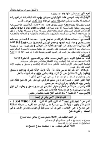 ،ً‫ال‬ِ‫اط‬َ‫ب‬ َ‫ك‬ِ‫ه‬‫ل‬ِ‫إ‬ ِ‫ب‬َّ‫الر‬ ِ‫ْم‬‫س‬‫ا‬ِ‫ب‬ ْ‫ق‬ِ‫ط‬ْ‫ن‬َ‫ت‬ َ‫ال‬
6
‫أهيه‬ ‫الذي‬ ‫أهيه‬:‫يهو‬ ‫اإلسم‬ ‫جاء‬ ‫منها‬ ‫التي‬
71‫ترائيل‬‫ت‬‫اس‬ ‫تي‬‫ت‬‫لبن‬ ‫تول‬‫ت‬‫تق‬ ‫تذا‬‫ت‬‫هك‬ ‫تى‬‫ت‬‫لموس‬ ‫تا‬‫ت‬‫ايض‬ ‫هللا‬ ‫تال‬‫ت‬‫وق‬‫تو‬‫ت‬‫يه‬‫ترا‬‫ت‬‫اب‬ ‫ته‬‫ت‬‫ال‬ ‫تائكم‬‫ت‬‫آب‬ ‫ته‬‫ت‬‫ال‬‫ته‬‫ت‬‫وال‬ ‫هيم‬
.‫اليكم‬ ‫ارسلني‬ ‫يعقوب‬ ‫واله‬ ‫اسحق‬‫اسمي‬ ‫هذا‬‫االبد‬ ‫الى‬‫ذكري‬ ‫وهذا‬.‫فدور‬ ‫دور‬ ‫الى‬
‫كلمة‬ ‫هللا‬ ‫يعلن‬ ‫عندما‬‫يهتو‬‫معناهاا‬ ‫التي‬I AM WHO I AM‫لاه‬ ‫لايس‬ ‫هللا‬ .‫أكاون‬ ‫أناا‬
: ‫تساوي‬ ‫أكون‬ ‫أنا‬ ‫إسمه‬ ‫لكن‬ .‫مثلنا‬ ‫معين‬ ‫إسم‬‫أذي‬ ‫الذذي‬ ‫و‬ ‫كان‬ ‫الذي‬ ‫و‬ ‫الكائن‬.
‫ا‬ ‫السرمدي‬ ‫األبدي‬ ‫األزلي‬ ‫أي‬‫كال‬ ‫و‬ ، ‫نهاياة‬ ‫له‬ ‫ليس‬ ‫و‬ ‫بداية‬ ‫له‬ ‫ليس‬ ‫الذي‬ ‫بذاته‬ ‫لقائم‬
‫السلطان‬ ‫و‬ ‫الجبروت‬ ‫و‬ ‫القوة‬ ‫من‬ ‫المعاني‬ ‫هذه‬ ‫تعنيه‬ ‫ما‬‫العظماة‬ ‫و‬ ‫المخافة‬ ‫و‬ ‫المهابة‬ ‫و‬
‫و‬..... ‫الجالل‬
‫ذ‬‫ذ‬‫س‬ ‫ذ‬ ‫ذا‬‫ذ‬ ‫ي‬ ‫ذين‬‫ذ‬ ‫ن‬ ‫ذ‬‫ذ‬‫الش‬ ‫ذا‬‫ذ‬‫األأ‬ ‫ذألة‬‫ذ‬‫نمساة‬ ‫ذ‬ ‫ذيـ‬‫ذ‬‫المس‬‫ذشان‬‫ذ‬‫نس‬ ‫ذ‬‫ذ‬ ‫ذان‬‫ذ‬‫ك‬ ‫دما‬
‫جاء‬ ‫و‬ ‫جسثيمان‬‫إليه‬‫يكذ‬ ‫ال‬ ‫خد‬ ‫و‬ ‫الجسود‬‫ليقألضذوا‬‫ليذه‬(‫يتو‬8:168‫فلمتا‬
.‫االرض‬ ‫على‬ ‫وسقطوا‬ ‫الوراء‬ ‫الى‬ ‫رجعوا‬ ‫هو‬ ‫انا‬ ‫اني‬ ‫لهم‬ ‫قال‬)‫تريادون؟‬ ‫مان‬ :‫لهام‬ ‫قاال‬
‫هو‬ ‫أنا‬ : ‫لهم‬ ‫فقال‬ .....‫يقل‬ ‫لم‬ . ‫األرض‬ ‫على‬ ‫فسقطوا‬ .‫ها‬‫يسوع‬ ‫أنا‬ ‫بمعنى‬‫أناتم‬ ‫الاذي‬
‫تريدونه‬‫هاو‬ ‫أناا‬ : ‫قاال‬ ‫عندما‬ ‫القديم‬ ‫العهد‬ ‫في‬ ‫الرب‬ ‫مثل‬ ‫نطق‬ ‫لكنه‬ ...I AM= (‫أهيته‬
‫الذ‬‫أهيه‬ ‫ي‬)
‫؟‬ ‫هو‬ ‫أنا‬ : ‫المسيـ‬ ‫م‬ ‫ل‬ ‫قال‬ ‫سدما‬ ‫األرض‬ ‫لى‬ ‫م‬ ‫كل‬ ‫ةقطوا‬ ‫لماذا‬16.33
.‫حقيقته‬ ‫على‬ ‫هو‬ ‫من‬ ‫معلنا‬ ‫اللفظة‬ ‫بهذه‬ ‫التوقيت‬ ‫هذا‬ ‫في‬ ‫يتحدث‬ ‫كان‬ ‫ألنه‬
‫األرض‬ ‫على‬ ‫كلهم‬ ‫فوقعوا‬‫أمامه‬‫اإلله‬ ‫يعقوب‬ ‫و‬ ‫إسحق‬ ‫و‬ ‫إبراهيم‬ ‫إله‬ ‫أنه‬ ‫بذلك‬ ‫فأعلن‬ .
.ْ‫شي‬ ‫كل‬ ‫على‬ ‫القادر‬
‫خر‬:82:َ‫ك‬ َّ‫م‬ُ‫ث‬:ُ‫ه‬َ‫ل‬ َ‫ل‬‫ا‬َ‫ق‬َ‫و‬ ‫ى‬َ‫س‬‫و‬ُ‫م‬ ُ‫هللا‬ َ‫م‬َّ‫ل‬«.ُّ‫ب‬َّ‫الر‬ ‫ا‬َ‫ن‬َ‫أ‬3َ‫َاق‬‫ح‬ْ‫س‬‫إ‬ َ‫و‬ َ‫م‬‫ي‬‫اه‬َ‫ْر‬‫ب‬‫إل‬ ُ‫ت‬ْ‫َر‬‫ه‬َ‫ظ‬ ‫ا‬َ‫ن‬َ‫أ‬ َ‫و‬
‫ي‬‫م‬ْ‫س‬‫ا‬‫ب‬ ‫ا‬َّ‫م‬َ‫أ‬َ‫و‬ .ٍ‫ء‬ْ‫ي‬َ‫ش‬ ‫ُل‬‫ك‬ ‫ى‬َ‫ل‬َ‫ع‬ ُ‫ر‬‫اد‬َ‫ق‬ْ‫ل‬‫ا‬ ُ‫ه‬‫ل‬‫اإل‬ ‫ي‬‫ن‬َ‫أ‬‫ب‬ َ‫وب‬ُ‫ق‬ْ‫ع‬َ‫ي‬َ‫و‬«ْ َ‫ْو‬‫ه‬َ‫ي‬».ْ‫م‬ُ‫ه‬َ‫د‬ْ‫ن‬‫ع‬ ْ‫ف‬َ‫ْر‬‫ع‬ُ‫أ‬ ْ‫م‬َ‫ل‬َ‫ف‬
‫أن‬ ‫على‬ ‫عرفوني‬ ‫إبراهيم‬ ‫و‬ ‫إسحاق‬ ‫و‬ ‫يعقوب‬ : ‫يعني‬‫ي‬" ‫َّاي‬‫د‬‫ش‬ ‫إيل‬ "
‫فعرفوني‬ ‫معهم‬ ‫يدي‬ ‫قدرة‬ ‫لمسوا‬ ، ‫القادر‬ ‫القدير‬ ‫اإلله‬ْ‫ي‬‫ش‬ ‫كل‬ ‫على‬ ‫قادر‬ ‫أني‬‫لكن‬ .‫هكذا‬
.‫إسمي‬ ‫هو‬ ‫هذا‬ ‫أن‬ ‫يعرفون‬ ‫يكونوا‬ ‫فلم‬ ‫يهو‬ ‫بإسمي‬
‫الشعب‬ ‫مع‬ ‫موسى‬ ‫يا‬ ‫فأنتم‬‫أعطيكم‬‫أعظم‬ ‫إمتياز‬‫يعقوب‬ ‫و‬ ‫إسحق‬ ‫و‬ ‫إبراهيم‬ ‫من‬‫أني‬‫أقول‬
‫هذ‬ ‫يحمله‬ ‫ما‬ ‫كل‬ ‫مع‬ ‫يهو‬ ‫إسمي‬ ‫أن‬ ‫لكم‬.‫معاني‬ ‫من‬ ‫اإلسم‬ ‫ا‬
‫نفسه‬ ‫أعلن‬ ‫كما‬ ‫هللا‬ ‫ذات‬ " ‫نفسه‬ ‫هللا‬ " ‫معنا‬ ‫فاإلسم‬‫ب‬‫و‬ ‫الكلمة‬‫ب‬.‫عل‬‫الف‬
.‫إسمه‬ ‫في‬ ‫يأتي‬ ‫اإللهي‬ ‫اإلعالن‬ ‫قلب‬
‫الذي‬‫هو‬"‫أهيه‬ ‫الذي‬ ‫أهيه‬"‫أكون‬ ‫أنا‬ ‫الذي‬ ‫أكون‬ ‫أنا‬I AM WHO I AM،
‫تغ‬ ‫عدم‬ ‫و‬ ‫ثباته‬ ... ‫هللا‬ ‫سرمدية‬ ... ‫هللا‬ ‫أزلية‬ ، ‫يكون‬ ‫الذي‬ ‫الكائن‬‫المطلقة‬ ‫سيادته‬ ... ‫ير‬
‫في‬ ‫و‬ ‫األرض‬ ‫في‬ ‫لكن‬ ‫األرض‬ ‫في‬ ‫فقط‬ ‫ليس‬ ‫أمر‬ ‫كل‬ ‫على‬ ‫و‬ ‫األحداث‬ ‫على‬ ‫و‬ ‫التاريخ‬ ‫على‬
.ْ‫ي‬‫ش‬ ‫كل‬ ‫على‬ ‫و‬ .‫السماء‬
‫يسوع‬ ‫إسمه‬ ‫يدعى‬ .‫يسوع‬ ْ‫ي‬‫بمج‬ ‫اإلعالن‬ ‫ل‬ُ‫م‬‫ك‬ ‫الجديد‬ ‫العهد‬ ‫في‬
‫الرب‬ = ‫شوع‬ ‫ياه‬ = ‫يسوع‬‫الرب‬ ‫أو‬ ‫مخلص‬‫يخلص‬
= ‫عمانوئيل‬‫معنا‬ ‫هللا‬ = ‫إيل‬ ‫عمانو‬
‫إعال‬‫هو‬ ‫المسيح‬ ‫يسوع‬ ‫مخلصنا‬ ‫و‬ ‫ربنا‬ ‫شخص‬ ‫في‬ ‫هللا‬ ‫ن‬
 