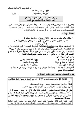 ،ً‫ال‬ِ‫اط‬َ‫ب‬ َ‫ك‬ِ‫ه‬‫ل‬ِ‫إ‬ ِ‫ب‬َّ‫الر‬ ِ‫ْم‬‫س‬‫ا‬ِ‫ب‬ ْ‫ق‬ِ‫ط‬ْ‫ن‬َ‫ت‬ َ‫ال‬
1
‫مقاصد‬ ‫و‬ ‫هللا‬ ‫فكر‬ ‫إعالن‬
) ‫شخصيته‬ ‫و‬ ‫طبيعته‬ (18.35
‫ذ‬ ‫ثانيا‬‫الثانية‬ ‫الفكرة‬‫هللا‬ ‫إسم‬ ‫إعالن‬ ‫في‬‫هو‬
‫إعالن‬‫مع‬ ‫شخصية‬ ‫عالقة‬ ‫إقامة‬‫شعبه‬
‫ليس‬ ‫لشعبه‬ ‫هللا‬ ‫إسم‬ ‫إعالن‬.‫معهم‬ ‫عالقة‬ ‫ليقيم‬ ‫لكن‬ ... ‫العقلية‬ ‫المعرفة‬ ‫إسمه‬ ‫ليعرفهم‬ ‫فقط‬
: ‫تناديني‬ ‫ال‬ ‫أمي‬ ‫لكن‬ ، ‫كرم‬ ‫القسيس‬ ‫ينادوني‬ ‫الناس‬ ‫كل‬ ‫و‬ ، ‫كرم‬ ‫القسيس‬ ‫أنا‬ :‫مثال‬
‫نالحظ‬ ‫هل‬ ...... ‫كرم‬ ‫يا‬ : ‫لي‬ ‫تقول‬ ‫أمي‬ ...‫كرم‬ ‫القسيس‬‫ال‬‫؟‬ ‫فرق‬
: ‫هللا‬ ‫مع‬ ‫العالقة‬
1.‫عالقة‬ . ‫هللا‬ ‫مع‬ ‫لشعوب‬ ‫عالقة‬ ‫هناك‬‫رسم‬‫ية‬) ‫مسافة‬ ‫توجد‬ ‫أي‬ (:
.. ‫يشاء‬ ‫الذي‬ ‫و‬ .. ‫يفعل‬ ‫الذي‬ .. ‫الجبار‬ .. ‫القادر‬ .. ‫القدير‬ .. ‫الخالق‬ .. ‫هللا‬
.. ‫يكون‬ ‫الذي‬ ‫و‬
2.‫أخرى‬ ‫عالقة‬ ‫توجد‬ ‫لكن‬‫شخصية‬‫ـ‬ "‫أبويتا‬ ‫أقولته‬ ‫أقتدر‬ " ‫الجميلتة‬ ‫الترنيمتة‬ ‫تقتول‬ ‫كما‬ ‫ـ‬
‫بإسمه‬ ‫التصاقي‬ ‫و‬ ‫به‬ ‫عالقتي‬ ‫أنا‬‫مختلف‬. ‫أبويا‬ ‫أقوله‬ ‫أقدر‬ ‫أنا‬ ." ‫إبني‬ " ‫لي‬ ‫يقول‬ ‫هو‬ ‫و‬
‫متع‬ ‫حميمتة‬ ‫حقيقيتة‬ ‫شخصتية‬ ‫عالقتة‬ ‫يقتيم‬ ‫لكي‬ ‫إسمه‬ ‫يعلن‬ ‫فهو‬ ‫إسمه‬ ‫هللا‬ ‫يعلن‬ ‫عندما‬ ‫لذلك‬
... ‫شعبه‬ ‫ليكونوا‬ ‫عليهم‬ ‫بإسمه‬ ‫يدعو‬ ‫و‬ ... ‫فداهم‬ ‫...و‬ ‫اختار‬ ‫الذي‬ ‫الشعب‬
: ‫المثال‬ ‫سبيل‬ ‫على‬ ‫يعني‬
‫يسمع‬ ‫هللا‬ = ‫صموئيل‬
‫هللا‬ ‫مع‬ ‫يصارع‬ = ‫إسرائيل‬
‫ملك‬ ‫إلهي‬ = ‫أليمالك‬
‫يقضي‬ ‫هللا‬ = ‫يهوشافاط‬
‫يخلص‬ ‫هللا‬ = ‫يشوع‬
‫هللا‬ ‫مثل‬ ‫من‬ = ‫ميخائيل‬
: ‫باهلل‬ ‫مرتبطا‬ ‫إبنه‬ ‫يسمي‬ ‫أن‬ ‫يجتهد‬ ‫واحد‬ ‫كل‬ ‫كان‬ ‫باهلل‬ ‫إرتبط‬ ‫عندما‬ ‫اليهود‬ ‫شعب‬ ‫فكان‬
‫يسمع‬ ‫هللا‬ = ‫إسماعيل‬
‫الرب‬ ‫إسم‬ ‫عليهم‬ َّ‫ي‬‫دع‬ ‫ممن‬ ‫األرض‬ ‫شعوب‬ ‫خوف‬
‫تث‬71:19َّ‫ن‬َ‫أ‬ ‫ض‬ْ‫ر‬َ‫أل‬‫ا‬ ‫وب‬ُ‫ع‬ُ‫ش‬ ُ‫ع‬‫ي‬‫َم‬‫ج‬ ‫ى‬َ‫ر‬َ‫ي‬َ‫ف‬َ‫ون‬ُ‫ف‬‫ا‬َ‫خ‬َ‫ي‬َ‫و‬ َ‫ك‬ْ‫ي‬َ‫ل‬َ‫ع‬ َ‫ي‬‫م‬ُ‫س‬ ْ‫د‬َ‫ق‬ ‫ب‬َّ‫الر‬ َ‫م‬ْ‫س‬‫ا‬
.َ‫ك‬ْ‫ن‬‫م‬
‫؟‬ ‫ليك‬ ‫الرب‬ ‫إةم‬ ‫ةم‬ ‫سدما‬ ‫مسك‬ ‫ون‬ ‫أخا‬ ‫لماذا‬
... ،‫اإلله‬ ‫بهذا‬ ‫عالقة‬ ‫لك‬ ‫أنك‬ ‫يعرفون‬ ،‫خاصته‬ ‫من‬ ‫أنك‬ ‫يعرفون‬ ‫ألنهم‬
‫و‬ ‫قوة‬ ‫نستمد‬ . ‫حداد‬ ‫وائل‬ ‫األخ‬ ‫مثل‬ ‫قوتنا‬ ‫نستمد‬ ‫أن‬ ‫ممكن‬ ‫اليومية‬ ‫حياتنا‬ ‫في‬ ‫حتى‬
‫م‬ ‫ومصداقية‬ ‫سمعة‬. ‫منك‬ ‫فيخافون‬ ‫عليك‬ ‫دعي‬ ‫قد‬ ‫إسمي‬ : ‫الرب‬ ‫فيقول‬ . ‫اإلسم‬ ‫ن‬
‫قدير‬ ‫إله‬ ‫يهو‬ ‫ألن‬ ‫فيخافون‬ . ‫يهو‬ ‫يعبد‬ ‫الشعب‬ ‫أن‬ ‫فيعرفون‬ ‫يعبدون؟‬ ‫من‬ ‫عن‬ ‫يسألون‬
.‫حساب‬ ‫ألف‬ ‫له‬ ‫يعمل‬ ‫و‬
‫ألنها‬ ‫األهمية‬ ‫غاية‬ ‫في‬ ‫نقطة‬ ‫هذه‬‫معنى‬ ‫بين‬ ‫كبير‬ ‫فرق‬ ‫تحمل‬‫إيماننا‬ ‫عن‬
‫عل‬ ‫نعيش‬ ‫و‬ ‫به‬ ‫ننادي‬ ‫و‬ ‫به‬ ‫نؤمن‬ ‫الذي‬ ‫المسيحي‬‫هو‬ ‫من‬ ‫كل‬ ‫بين‬ ‫و‬ ، ‫أساسه‬ ‫ى‬
 