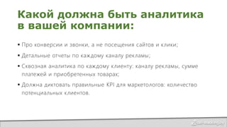 Какой должна быть аналитика
в вашей компании:
 Про конверсии и звонки, а не посещения сайтов и клики;
 Детальные отчеты по каждому каналу рекламы;
 Сквозная аналитика по каждому клиенту: каналу рекламы, сумме
платежей и приобретенных товарах;
 Должна диктовать правильные KPI для маркетологов: количество
потенциальных клиентов.
 