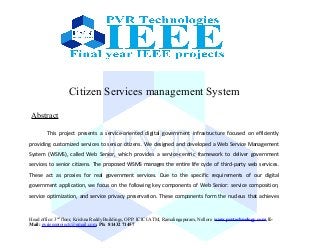 Citizen Services management System
Abstract
This project presents a service-oriented digital government infrastructure focused on efficiently
providing customized services to senior citizens. We designed and developed a Web Service Management
System (WSMS), called Web Senior, which provides a service-centric framework to deliver government
services to senior citizens. The proposed WSMS manages the entire life cycle of third-party web services.
These act as proxies for real government services. Due to the specific requirements of our digital
government application, we focus on the following key components of Web Senior: service composition,
service optimization, and service privacy preservation. These components form the nucleus that achieves
Head office: 3nd
floor, Krishna Reddy Buildings, OPP: ICICI ATM, Ramalingapuram, Nellore www.pvrtechnology.com, E-
Mail: pvrieeeprojects@gmail.com, Ph: 81432 71457
 