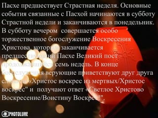 Пасхе предшествует Страстная неделя. Основные
события связанные с Пасхой начинаются в субботу
Страстной недели и заканчиваются в понедельник.
В субботу вечером совершается особо
торжественное богослужение Воскресения
Христова, которым заканчивается
предшествующий Пасхе Великий пост
продолжавшийся семь недель. В конце
богослужения верующие приветствуют друг друга
словами «Христос воскрес из мертвых/Христос
воскрес" и получают ответ «Светлое Христово
Воскресение/Воистину Воскрес!".
 