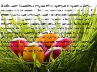 В обычаях Западных стран яйца прячут в траве и дети
пытаются их найти. Это называется «катание яиц». У
армян пасха отмечалась ещё в языческие времена, гораздо
раньше, чем принятие христианства. Она называется
пасхой по случаю отделения зимы от весны. Некоторые
говорят, что изначально это был неподвижный праздник
и совпадал с равноденствием 21-ого марта, в смысле
отделения дня-ночи друг от друга. В дальнейшем,
связавшись с лунным календарем, праздник становится
подвижным и отмечается на следующий день после
первого полнолуния, последующего рождению Ваагна.
 