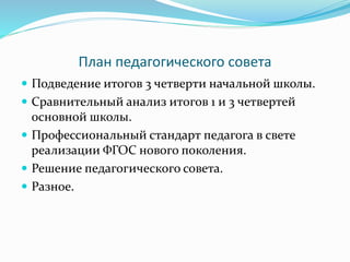 План педагогического совета
 Подведение итогов 3 четверти начальной школы.
 Сравнительный анализ итогов 1 и 3 четвертей
основной школы.
 Профессиональный стандарт педагога в свете
реализации ФГОС нового поколения.
 Решение педагогического совета.
 Разное.
 