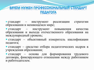  стандарт – инструмент реализации стратегии
образования в меняющемся мире;
 стандарт – инструмент повышения качества
образования и выхода отечественного образования на
международный уровень;
 стандарт – объективный измеритель квалификации
педагога;
 стандарт – средство отбора педагогических кадров в
учреждения образования;
 стандарт – основа для формирования трудового
договора, фиксирующего отношения между работником
и работодателем.
 