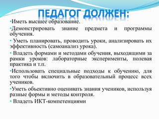 •Иметь высшее образование.
•Демонстрировать знание предмета и программы
обучения.
• Уметь планировать, проводить уроки, анализировать их
эффективность (самоанализ урока).
• Владеть формами и методами обучения, выходящими за
рамки уроков: лабораторные эксперименты, полевая
практика и т.п.
•Использовать специальные подходы к обучению, для
того чтобы включить в образовательный процесс всех
учеников.
•Уметь объективно оценивать знания учеников, используя
разные формы и методы контроля.
• Владеть ИКТ-компетенциями
 