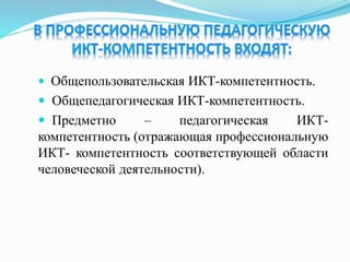  Общепользовательская ИКТ-компетентность.
 Общепедагогическая ИКТ-компетентность.
 Предметно – педагогическая ИКТ-
компетентность (отражающая профессиональную
ИКТ- компетентность соответствующей области
человеческой деятельности).
 
