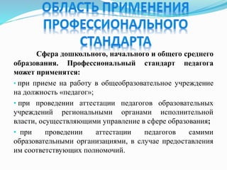 Сфера дошкольного, начального и общего среднего
образования. Профессиональный стандарт педагога
может применятся:
• при приеме на работу в общеобразовательное учреждение
на должность «педагог»;
• при проведении аттестации педагогов образовательных
учреждений региональными органами исполнительной
власти, осуществляющими управление в сфере образования;
• при проведении аттестации педагогов самими
образовательными организациями, в случае предоставления
им соответствующих полномочий.
 