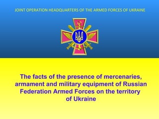 JOINT OPERATION HEADQUARTERS OF THE ARMED FORCES OF UKRAINE
The facts of the presence of mercenaries,
armament and military equipment of Russian
Federation Armed Forces on the territory
of Ukraine
 