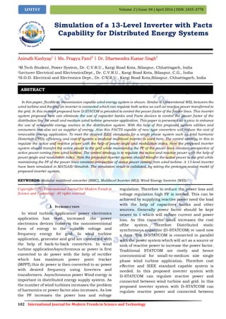102 International Journal for Modern Trends in Science and Technology
Volume: 2 | Issue: 04 | April 2016 | ISSN: 2455-3778IJMTST
Simulation of a 13-Level Inverter with Facts
Capability for Distributed Energy Systems
Anirudh Kashyap1
| Ms. Pragya Patel2
| Dr. Dharmendra Kumar Singh3
1M.Tech Student, Power System, Dr. C.V.R.U., Kargi Road Kota, Bilaspur, Chhattisgarh, India
2Lecturer Electrical and ElectronicsDept., Dr. C.V.R.U., Kargi Road Kota, Bilaspur, C.G., India
3H.O.D. Electrical and Electronics Dept., Dr. C.V.R.U., Kargi Road Kota,Bilaspur, Chhattisgarh, India
Paper Setup must be in A4 size with Margin: Top 1.1 inch, Bottom 1 inch, Left 0.5 inch, Right 0.5 inch,
In this paper, flexible ac transmission capable wind energy system is shown. Similar to Conventional WEI, between the
wind turbine and the grid an inverter is connected which can regulate both active as well as reactive power transferred to
the grid. In this inverter proposed here D-STACOM is provided to control the power factor of the feeder lines. This inverter
system proposed here can eliminate the use of capacitor banks and Facts devices to control the power factor of the
distribution line for small and medium wind turbine generator application. This paper is presented as a view to enhance
the use of renewable energy sources in the distribution system. With the help of this proposed system utilities and
consumers can also act as supplier of energy. Also this FACTS capable of new type converters will reduce the cost of
renewable energy application. To meet the desired IEEE standards for a single phase system such as total harmonic
Distortion (THD), efficiency and cost of system a modular multilevel inverter is used here. The control strategy in this to
regulate the active and reactive power with the help of power angle and modulation index. Here the proposed inverter
system should transfer the active power to the grid while maintaining the PF of the power lines constant irrespective of
active power coming from wind turbine. The control strategy is to regulate the active and reactive power with the help of
power angle and modulation index. Here the proposed inverter system should transfer the active power to the grid while
maintaining the PF of the power lines constant irrespective of active power coming from wind turbine. A 13-level inverter
have been simulated in MATLAB/Simulink. The simulation result is validated, by taking the prototype scaled model of
proposed inverter system.
KEYWORDS: Modular multilevel converter (MMC), Multilevel Inverter (MLI), Wind Energy Inverter (WEI)
Copyright © 2015 International Journal for Modern Trends in
Science and Technology All rights reserved.
I. INTRODUCTION
In wind turbine application power electronics
application has been increased .the power
electronics devices converts the nonconventional
form of energy to the suitable voltage and
frequency energy for grid. In wind turbine
application, generator and grid are connected with
the help of back-to-back converters. In wind
turbine applicationAsynchronous ac power is first
converted to dc power with the help of rectifier
which has maximum power point tracker
(MPPT).this dc power is then converted to ac power
with desired frequency using Inverters and
transformers. Asynchronous power Wind energy is
important in distributed energy supply system. As
the number of wind turbines increases the problem
of harmonics or power factor also increases. As low
the PF increases the power loss and voltage
regulation. Therefore to reduce the power loss and
voltage regulation high PF is needed. This can be
achieved by supplying reactive power need the load
with the help of capacitors banks and other
sources. Generally power factor should be kept
nearer to 1 which will reduce current and power
loss. As this capacitor bank increases the cost
ofthe system. Therefore Distributed static
synchronous capacitor (D-STATCOM) re used now
a days. The D-STATCOM is connected in parallel
with the power system which will act as a source or
sink of reactive power to increase the power factor.
Traditional STATCOM are costly and hence
uneconomical for small-to-medium size single
phase wind turbine application. Therefore cost
effective and IEEE standard capable system is
needed. In this proposed inverter system with
D-STATCOM can regulate reactive power and
connected between wind turbine and grid. In this
proposed inverter system with D-STATCOM can
regulate reactive power and connected between
ABSTRACT
 