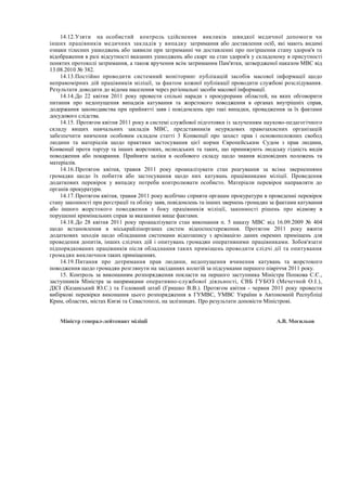 14.12.Узяти на особистий контроль здійснення викликів швидкої медичної допомоги чи
інших працівників медичних закладів у випадку затримання або доставлення осіб, які мають видимі
ознаки тілесних ушкоджень або заявили при затриманні чи доставленні про погіршення стану здоров'я та
відображення в разі відсутності вказаних ушкоджень або скарг на стан здоров'я у складеному в присутності
понятих протоколі затримання, а також вручення всім затриманим Пам'ятки, затвердженої наказом МВС від
13.08.2010 № 382.
14.13.Постійно проводити системний моніторинг публікацій засобів масової інформації щодо
неправомірних дій працівників міліції, за фактом кожної публікації проводити службові розслідування.
Результати доводити до відома населення через регіональні засоби масової інформації.
14.14.До 22 квітня 2011 року провести спільні наради з прокурорами областей, на яких обговорити
питання про недопущення випадків катування та жорстокого поводження в органах внутрішніх справ,
додержання законодавства при прийнятті заяв і повідомлень про такі випадки, провадження за їх фактами
досудового слідства.
14.15. Протягом квітня 2011 року в системі службової підготовки із залученням науково-педагогічного
складу вищих навчальних закладів МВС, представників неурядових правозахисних організацій
забезпечити вивчення особовим складом статті 3 Конвенції про захист прав і основоположних свобод
людини та матеріалів щодо практики застосування цієї норми Європейським Судом з прав людини,
Конвенції проти тортур та інших жорстоких, нелюдських та таких, що принижують людську гідність видів
поводження або покарання. Прийняти заліки в особового складу щодо знання відповідних положень та
матеріалів.
14.16.Протягом квітня, травня 2011 року проаналізувати стан реагування за всіма зверненнями
громадян щодо їх побиття або застосування щодо них катувань працівниками міліції. Проведення
додаткових перевірок у випадку потреби контролювати особисто. Матеріали перевірок направляти до
органів прокуратури.
14.17.Протягом квітня, травня 2011 року всебічно сприяти органам прокуратури в проведенні перевірок
стану законності при реєстрації та обліку заяв, повідомлень та інших звернень громадян за фактами катування
або іншого жорстокого поводження з боку працівників міліції, законності рішень про відмову в
порушенні кримінальних справ за вказаними вище фактами.
14.18.До 28 квітня 2011 року проаналізувати стан виконання п. 5 наказу МВС від 16.09.2009 № 404
щодо встановлення в міськрайлінорганах систем відеоспостереження. Протягом 2011 року вжити
додаткових заходів щодо обладнання системами відеозапису з архівацією даних окремих приміщень для
проведення допитів, інших слідчих дій і опитувань громадян оперативними працівниками. Зобов'язати
підпорядкованих працівників після обладнання таких приміщень проводити слідчі дії та опитування
громадян виключнов таких приміщеннях.
14.19.Питання про дотримання прав людини, недопущення вчинення катувань та жорстокого
поводження щодо громадян розглянути на засіданнях колегій за підсумками першого півріччя 2011 року.
15. Контроль за виконанням розпорядження покласти на першого заступника Міністра Попкова С.Є.,
заступників Міністра за напрямками оперативно-службової діяльності, СВБ ГУБОЗ (Мечетной О.І.),
ДКЗ (Казанський Ю.С.) та Головний штаб (Гришко В.В.). Протягом квітня - червня 2011 року провести
вибіркові перевірки виконання цього розпорядження в ГУМВС, УМВС України в Автономній Республіці
Крим, областях, містах Києві та Севастополі, на залізницях. Про результати доповісти Міністрові.
Міністр генерал-лейтенант міліції А.В. Могильов
 