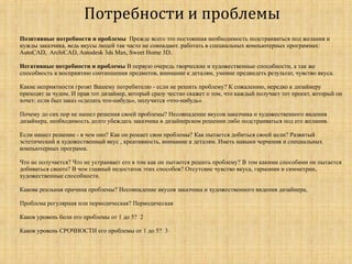  Позитивные потребности и проблемы Прежде всего это постоянная необходимость подстраиваться под желания и
нужды заказчика, ведь вкусы людей так часто не совпадают. работать в специальных компьютерных программах:
AutoCAD, ArchiCAD, Autodesk 3ds Max, Sweet Home 3D.
 Негативные потребности и проблемы В первую очередь творческие и художественные способности, а так же
способность к восприятию соотношения предметов, внимание к деталям, умение предвидеть результат, чувство вкуса.
 Какие неприятности грозят Вашему потребителю - если не решить проблему? К сожалению, нередко к дизайнеру
приходят за чудом. И прав тот дизайнер, который сразу честно скажет о том, что каждый получает тот проект, который он
хочет: если был заказ «сделать что-нибудь», получится «что-нибудь»
 Почему до сих пор не нашел решения своей проблемы? Несовпадение вкусов заказчика и художественного видения
дизайнера, необходимость долго убеждать заказчика в дизайнерском решении либо подстраиваться под его желания.
 Если нашел решение - в чем оно? Как он решает свои проблемы? Как пытается добиться своей цели? Развитый
эстетический и художественный вкус , креативность, внимание к деталям. Иметь навыки черчения и специальных
компьютерных программ.
 Что не получается? Что не устраивает его в том как он пытается решить проблему? В том какими способами он пытается
добиваться своего? В чем главный недостаток этих способов? Отсутсвие чувство вкуса, гармонии и симметрии,
художественные способности.
 Какова реальная причина проблемы? Несовпадение вкусов заказчика и художественного видения дизайнера,
 Проблема регулярная или периодическая? Периодическая
 Каков уровень боли его проблемы от 1 до 5? 2
 Каков уровень СРОЧНОСТИ его проблемы от 1 до 5? 3
 