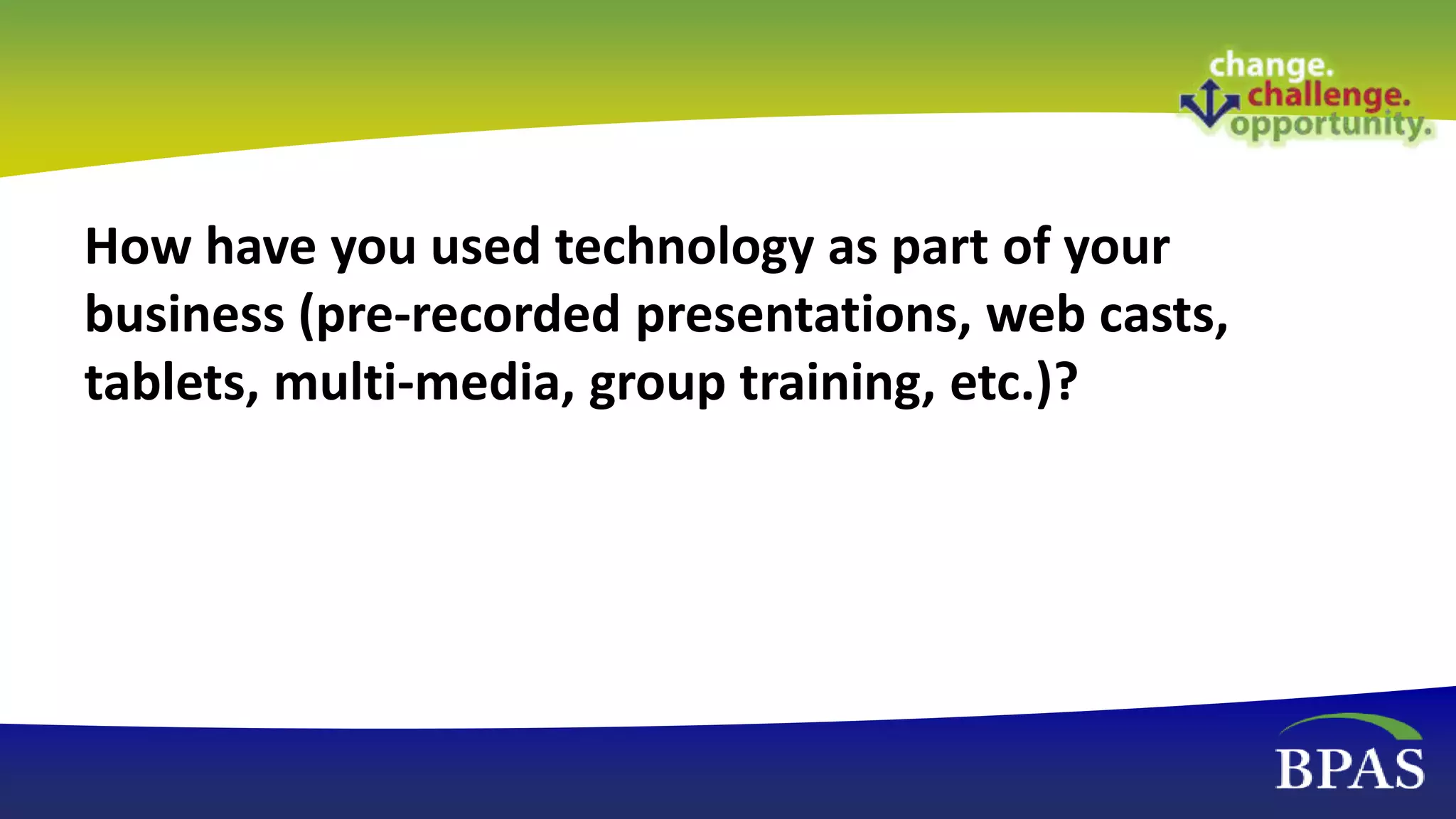 How have you used technology as part of your
business (pre-recorded presentations, web casts,
tablets, multi-media, group training, etc.)?
 